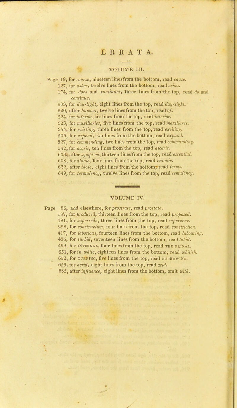 VOLUME 111. Page 19, for course, nineteen lines from the bottom, read cause. 127, for ashes, twelve lines from the bottom, read aches. 174, for does and continues, three lines from the top, read </o and continue. 203, for day-light, eight lines from the top, read day-sight. 220, after humour, twelve lines from the top, read of. 224, for inferior, six lines from the top, read interior. 323, for maxillaries, five lines from the top, read maxillures. 354, for existing, three lines from the top, read exciti/ip. 506, for expend, two lines from the bottom, read expand. 527, for commending, two lines from the top, read commanding. 542, for acaris, ten lines from the top, read ascaris. 603, after symptom, thirteen lines from the top, read essential. 608, for atonic, four lines from the top, read entonic. 622, after those, eight lines from the bottom^read terms. 649, for termulency, twelve lines from the top, read temulency. VOLUME IV. Page 86, and elsewhere, for prostrate, read prostate. 187, for produced, thirteen lines from the top, read proposed. 191, for supersede, three lines from the top, read supervene. 228, for construction, four lines from the top, read constriction. 417, for laborious, fourteen lines from the bottom, read labouring. 456, for turbid, seventeen lines from the bottom, read tabid. 499, for internal, four lines from the top, read the urinal. 651, for in white, eighteen lines from the bottom, read whitish. 652, for turning, five lines from the top, read burrowing. 659, for acrid, eight lines from the top, read arid. 685, after influence, eight lines from the bottom, omit with.