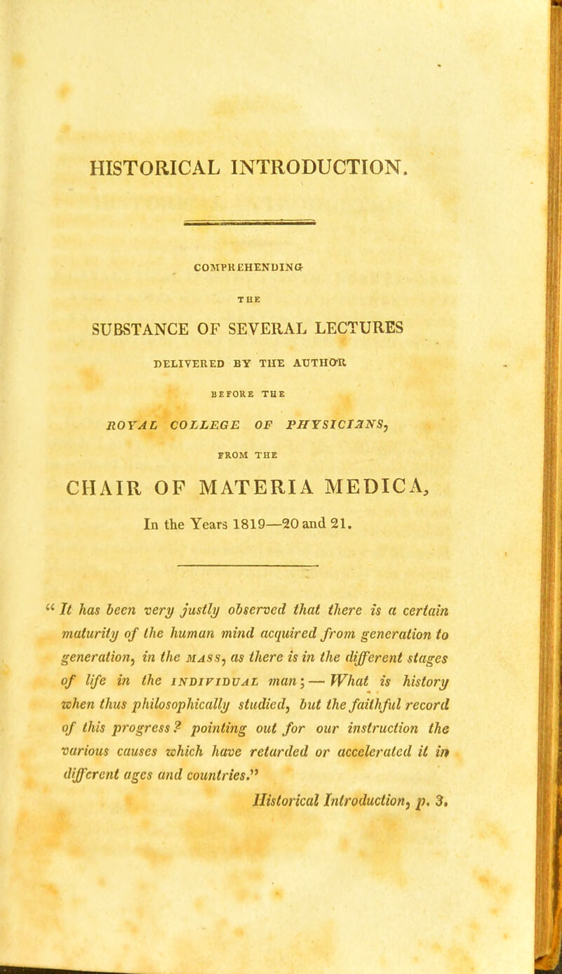 COMPREHENDINa THE SUBSTANCE OF SEVERAL LECTURES J)EtIVEUED BY THE AUTHQ-U BEFORE THE ROYAL COLLEGE OF PHYSICIANS, FROM THE CHAIR OF MATERIA MEDICA, In the Years 1819—20 and 21, “ It has been very justly observed that there is a certain maturity of the human mind acquired from generation to generation, in the mass, as there is in the different stages of life in the individual man;—JVhat is history when thus philosophically studied, but the faithful record of this progress? pointing out for our instruction the various causes which have retarded or accelerated it in different ages and countries'* Historical Introduction, p. 3,