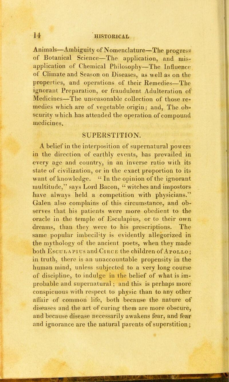 Animals—Ambiguity of Nomenclature—The progress of Botanical Science—The application, and mis- application of Chemical Philosophy—The Influence of Climate and Season on Diseases, as well as on the properties, and operations of their Remedies—The ignorant Preparation, or fraudulent Adulteration of Medicines—The unseasonable collection of those re- medies which are of vegetable origin; and, The ob- scurity which has attended the operation of compound medicines. SUPERSTITION. A belief in the interposition of supernatural powers in the direction of earthly events, has prevailed in every age and country, in an inverse ratio with its state of civilization, or in the exact proportion to its want of knowledge. “ In the opinion of the ignorant multitude,” says Lord Bacon, “ witches and impostors have always held a competition with physicians.” Galen also complains of this circumstance, and ob- serves that his patients were more obedient to the oracle in the temple of Esculapius, or to their own dreams, than they were to his prescriptions. The same popular imbeciPty is evidently allegorized in the mythology of the ancient poets, when they made both Esculapius and Circe the children of Apollo ; in truth, there is an unaccountable propensity in the human mind, unless subjected to a very long course of discipline, to indulge in the belief of what is im- probable and supernatural; and this is perhaps more conspicuous with respect to physic than to any other affair of common life, both because the nature of diseases and the art of curing them are more obscure, and because disease necessarily awakens fear, and fear and ignorance are the natural parents of superstition;