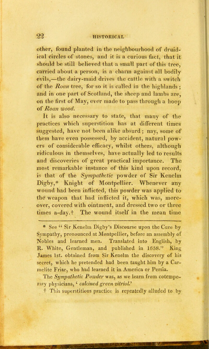 other, found planted in the neighbourhood of druid- ical circles of stones, and it is a curious fact, that it should be still believed that a small part of this tree, carried about a person, is a charm against all bodily evils,—the dairy-maid drives the cattle with a switch of the Roan tree, for so it is called in the highlands ; and in one part of Scotland, the sheep and lambs are, on the first of May, ever made to pass through a hoop of Roan wood. It is also necessary to state, that many of the practices which superstition has at different times suggested, have not been alike absurd; nay, some of them have even possessed, by accident, natural pow- ers of considerable efficacy, whilst others, although ridiculous in themselves, have actually led to results and discoveries of great practical importance. The most remarkable instance of this kind upon record, is that of the S^/mpathetic powder of Sir Kenelm Digby,^ Knight of Montpellier. Whenever any wound had been inflicted, this powder was applied to the weapon that had inflicted it, which was, more- over, covered with ointment, and dressed two or three times a-day.t The wound itself in the mean time * See Sir Kenelm Digby’s Discourse upon the Cure by Sympathy, pronounced at Montpellier, before an assembly of Nobles and learned men. Translated into English, by R. White, Gentleman, and published in 1658.” King James 1st. obtained from Sir Kenelm the discovery of his secret, which he pretended had been taught him by a Car- melite Friar, who had learned it in America or Persia. The Sympathetic Powder was, as we learn from cotempo- rary physicians, ‘ calcined green vitriol.^ + Tills superstitious practice is repeatedly alluded to by