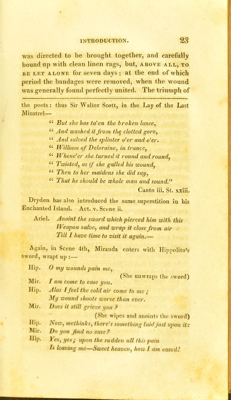 was directed to be brought together, and carefully bound up with clean linen rags, but, above all, to BE LET ALONE foi* seven days; at the end of which period the bandages were removed, when the wound was generally found perfectly united. The triumph of the poets: thus Sir Walter Scott, in the Lay of the Last Minstrel— “ But she has ta'cn the broken lance^ And washed it from th^ clotted gore^ “ And salved the splinter o’er and o’er. William of Deloraine, in trance^ Whene’er she turned it round and round, ‘‘ Twisted, as if she galled his wound, ‘‘ Then to her maidens she did say, That he should be whole man and sound,’’* Canto iii. St. xxiil. Dryden has also introduced the same superstition in his Enchanted Island. Act. v. Scene ii. Ariel. Anoint the sword which pierced him with this Weapon salve, and wrap it close from air v Till I have time to visit it again.— Again, in Scene 4th, Miranda enters with Hippolito’s sword, wrapt up :— Hip. O my wounds pain me, (She unwraps the sword) Mir. I am come to ease you. Hip. Alas I feel the cold air come to me ; My wound shoots worse than ever. Mir. Does it still grieve you ? (She wipes and anoints the sword) Hip. Now, methinks, there’s something laid just upon it: Mir. Do you find no ease? Hip. Yes, yes; upon the sudden all this pain h leaving me—Sweet heaven, how I am eased!