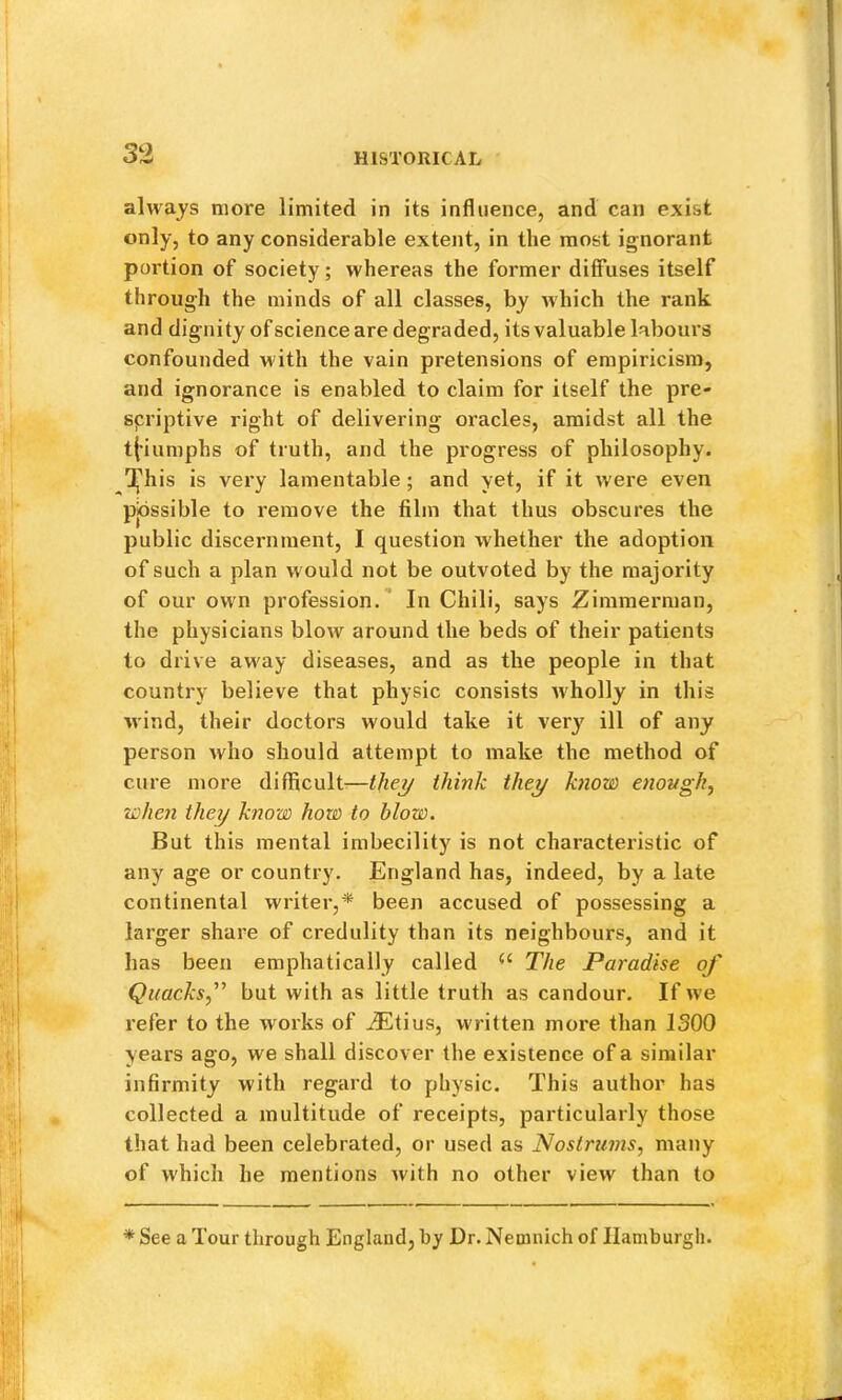 always more limited in its influence, and can exist only, to any considerable extent, in the most ignorant portion of society; whereas the former diffuses itself through the minds of all classes, by which the rank and dignity of science are degraded, its valuable labours confounded with the vain pretensions of empiricism, and ignorance is enabled to claim for itself the pre- spriptive right of delivering oracles, amidst all the t(’iumphs of truth, and the progress of philosophy. Tj'his is very lamentable ; and yet, if it were even pjossible to remove the film that thus obscures the public discernment, I question whether the adoption of such a plan would not be outvoted by the majority of our own profession. ’ In Chili, says Zimmerman, the physicians blow around the beds of their patients to drive away diseases, and as the people in that country believe that physic consists wholly in this wind, their doctors would take it very ill of any person who should attempt to make the method of cure more difficult-—tjwt/ think they know enongh^ when they know how to blow. But this mental imbecility is not characteristic of any age or country. England has, indeed, by a late continental writer,* been accused of possessing a larger share of credulity than its neighbours, and it has been emphatically called The Paradise of Quacksf but with as little truth as candour. If we refer to the works of iEtius, written more than ISOO years ago, we shall discover the existence of a similar infirmity with regard to physic. This author has collected a multitude of receipts, particularly those that had been celebrated, or used as Nostrums, many of which he mentions with no other view than to * See a Tour through England, by Dr. Nemnich of Hamburgh.