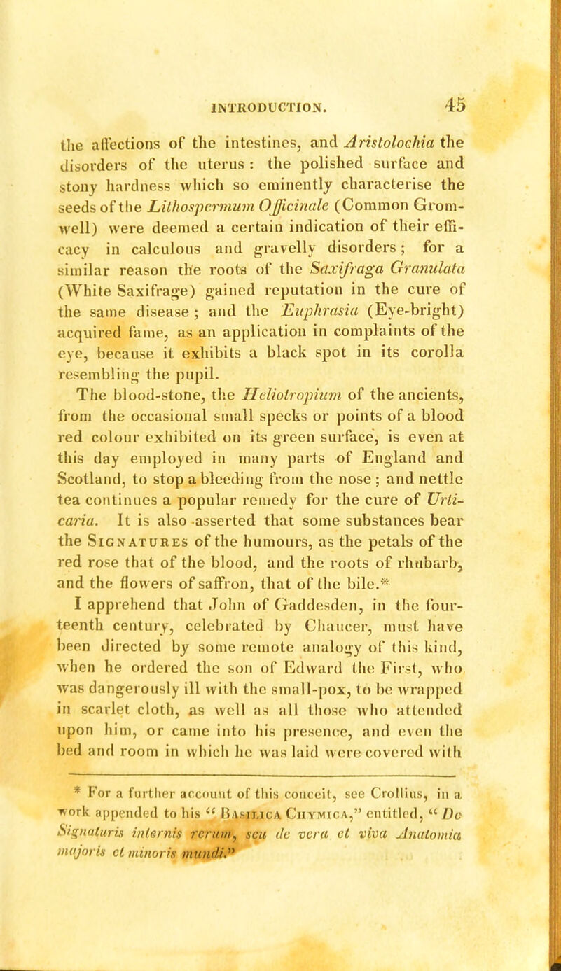 the allections of the intestines, and Arislolochia the disorders of the uterus: the polished surface and stonj hardness which so eminently characterise the seeds of the Lithospermum Officinale (Common Grom- well) were deemed a certain indication of their elR- cacy in calculous and gravelly disorders; for a similar reason the roots of the Scixifraga Granulata (White Saxifrage) gained reputation in the cure of the same disease ; and the Euphrasia (Eye-bright) acquired fame, as an application in complaints of the eye, because it exhibits a black spot in its corolla resembling the pupil. The blood-stone, the IIeliolropium of the ancients, from the occasional small specks or points of a blood red colour exhibited on its green surface, is even at this day employed in many parts of England and Scotland, to stop a bleeding from the nose ; and nettle tea continues a popular remedy for the cure of XJrli- curia. It is also-asserted that some substances bear the Signatures of the humours, as the petals of the red rose that of the blood, and the roots of I’hubarb, and the flowers of saffron, that of the bile,'^ I apprehend that John of (laddesden, in the four- teenth century, celebrated by Chaucer, must have been directed by some remote analogy of this kind, when he ordered the son of Edward the First, who was dangerously ill with the small-pox, to be wrapped in scarlet cloth, as well as all those ivho attended upon him, or came into his presence, and even the bed and room in which he was laid were covered with * For a further account of this conceit, see CroHins, in a work appended to his “ bAsai.icA Ciiymica,” entitled, “ I)e SignaCuris inlernis reriim.^ scu de vera el viva yJniilomia major is cl minor is mundid^