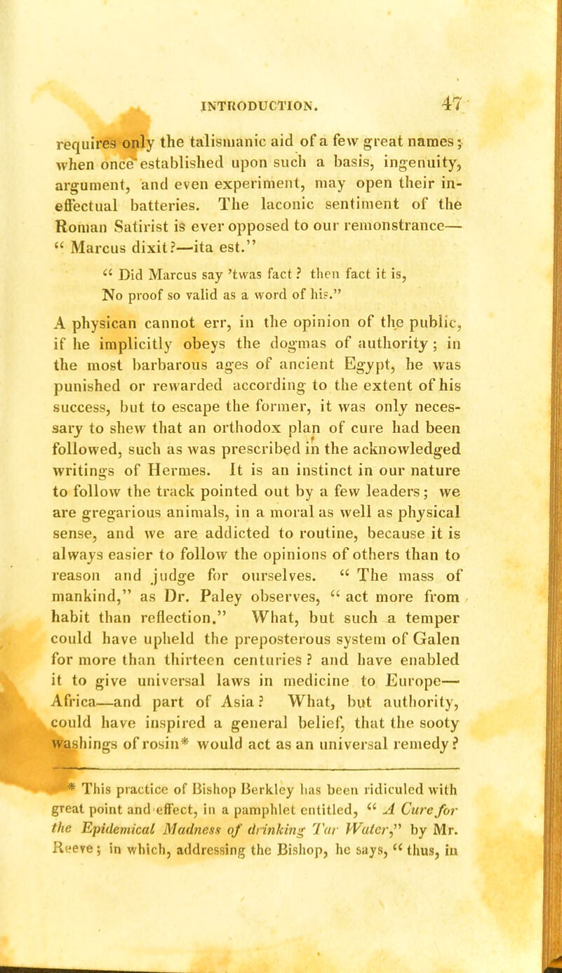 requires only the talisnianic aid of a few great names; when one?established upon such a basis, ingenuity, argument, and even experiment, may open their in- effectual batteries. The laconic sentiment of the Roman Satirist is ever opposed to our remonstrance— “ Marcus dixit?—ita est.” Did Marcus say ’tvvas fact ? then fact it is. No proof so valid as a word of his.” A physical! cannot err, in the opinion of the public, if he implicitly obeys the dogmas of authority; in the most barbarous ages of ancient Egypt, he was punished or rewarded according to the extent of his success, but to escape the former, it was only neces- sary to shew that an orthodox plan of cure had been followed, such as was prescribed in the acknowledged writings of Hermes. It is an instinct in our nature to follow the track pointed out by a few leaders; we are gregarious animals, in a moral as well as physical sense, and we are addicted to routine, because it is always easier to follow the opinions of others than to reason and judge for ourselves. “ The mass of mankind,” as Dr. Paley observes, “ act more from, habit than reflection.” What, but such a temper could have upheld the preposterous system of Galen for more than thirteen centuries ? and have enabled it to give universal laws in medicine to Europe— Africa—and part of Asia ? What, but authority, could have inspired a general belief, that the sooty wallings of rosin* would act as an universal remedy ? This practice of Bishop Berkley lias been ridiculed with great point and effect, in a pamphlet entitled, A Cure for the Epidemicat Madness of drinking Tar Waterf by Mr. Reeve; in which, addressing the Bishop, he says, thus, iu