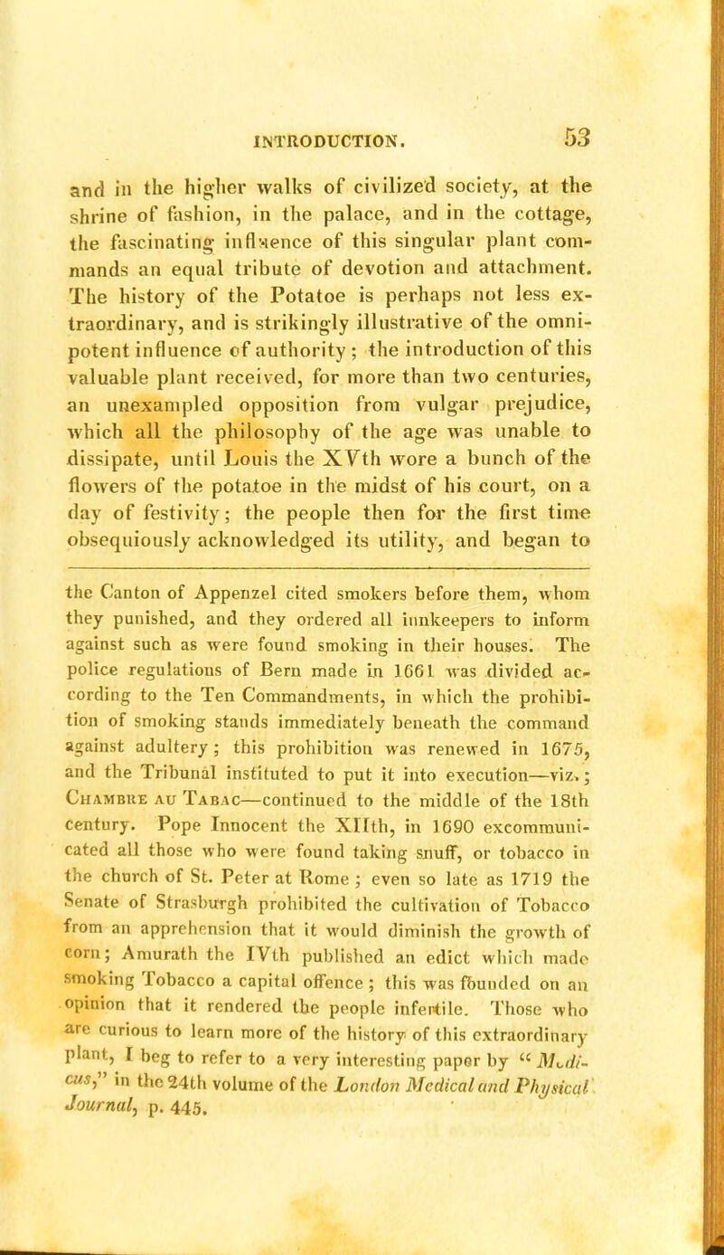 and in the higher walks of civilized society, at the shrine of fashion, in the palace, and in the cottage, the fascinating infl>ience of this singular plant com- mands an equal tribute of devotion and attachment. The history of the Potatoe is perhaps not less ex- traordinary, and is strikingly illustrative of the omni- potent influence of authority ; the introduction of this valuable plant received, for more than two centuries, an unexampled opposition from vulgar prejudice, which all the philosophy of the age was unable to dissipate, until Louis the XVth wore a bunch of the flowers of the potatoe in the midst of his court, on a day of festivity; the people then for the first time obsequiously acknowledged its utility, and began to the Canton of Appenzel cited smokers before them, whom they punished, and they ordered all innkeepers to inform against such as were found smoking in their houses. The police regulations of Bern made in 1661 was divided ac- cording to the Ten Commandments, in which the prohibi- tion of smoking stands immediately beneath the command against adultery; this prohibition was renewed in 1675, and the Tribunal instituted to put it into execution—viz,; Chambue au Tabac—continued to the middle of the 18th century. Pope Innocent the Xllth, in 1690 excommuni- cated all those who were found taking snulf, or tobacco in the church of St. Peter at Rome ; even so late as 1719 the Senate of Strasburgh prohibited the cultivation of Tobacco from an apprehension that it would diminish the growth of corn; Amurath the IVth published an edict which made smoking Tobacco a capital offence ; this was fbunded on an opinion that it rendered the people infentile. Those who are curious to learn more of the history of this extraordinary plant, I beg to refer to a very interesting paper by “ JSKili- cuSy' in the 24th volume of the London Medical and Physical, Journal^ p. 445,