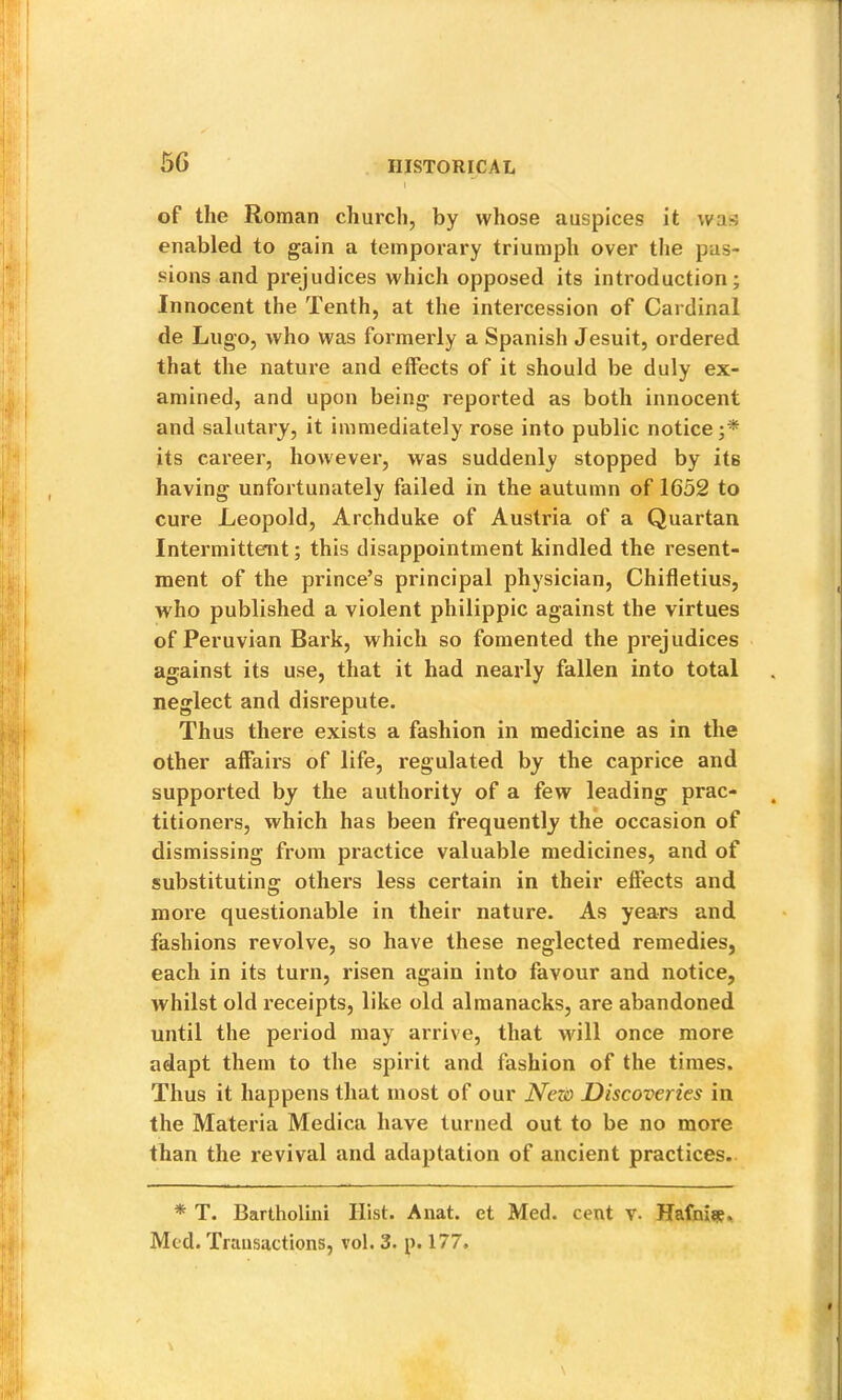 5G of the Roman church, by whose auspices it was enabled to gain a temporary triumph over the pas- sions and prejudices which opposed its introduction; Innocent the Tenth, at the intercession of Cardinal de Lugo, who was formerly a Spanish Jesuit, ordered that the nature and effects of it should be duly ex- amined, and upon being reported as both innocent and salutary, it immediately rose into public notice;* its career, however, was suddenly stopped by its having unfortunately failed in the autumn of 1652 to cure Leopold, Archduke of Austria of a Quartan Intermittent; this disappointment kindled the resent- ment of the prince’s principal physician, Chifletius, who published a violent philippic against the virtues of Peruvian Bark, which so fomented the prejudices against its use, that it had nearly fallen into total neglect and disrepute. Thus there exists a fashion in medicine as in the other affairs of life, regulated by the caprice and supported by the authority of a few leading prac- titioners, which has been frequently the occasion of dismissing from practice valuable medicines, and of substituting others less certain in their effects and more questionable in their nature. As years and fashions revolve, so have these neglected remedies, each in its turn, risen again into favour and notice, whilst old receipts, like old almanacks, are abandoned until the period may arrive, that will once more adapt them to the spirit and fashion of the times. Thus it happens that most of our New Discoveries in the Materia Medica have turned out to be no more than the revival and adaptation of ancient practices. * T. Bartholini Hist. Anat. et Med. cent v. Med. Transactions, vol. 3. p. 177.