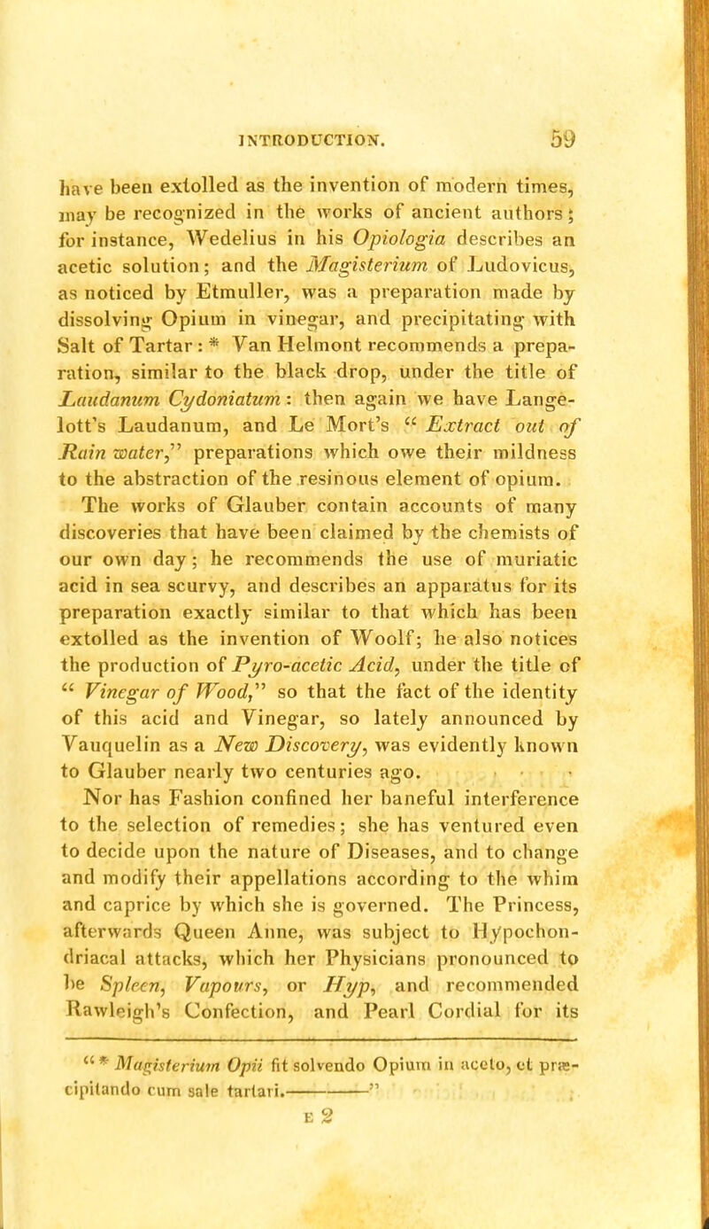 have been extolled as the invention of modern times, may be recognized in the works of ancient authors; for instance, Wedelius in his Opiologia describes an acetic solution; and the Magisterium of Ludovicus, as noticed by Etmuller, was a preparation made by dissolving Opium in vinegar, and precipitating with Salt of Tartar : * Van Helmont recommends a prepa- ration, similar to the black drop, under the title of lAiudanum Cydoniatum: then again we have Lange- lott’s Laudanum, and Le Mort’s “ Extract out of .Rain waterf preparations which owe their mildness to the abstraction of the resinous element of opium. The works of Glauber contain accounts of many discoveries that have been claimed by the chemists of our own day; he recommends the use of muriatic acid in sea scurvy, and describes an apparatus for its preparation exactly similar to that which has been extolled as the invention of Woolf; he also notices the production of Pyro-acetic Acid, under tlie title of “ Vinegar of Woodf so that the fact of the identity of this acid and Vinegar, so lately announced by Vauquelin as a New Discovery, was evidently known to Glauber nearly two centuries ago. Nor has Fashion confined her baneful interference to the selection of remedies; she has ventured even to decide upon the nature of Diseases, and to change and modify their appellations according to the whim and caprice by which she is governed. The Princess, afterwards Queen Anne, was subject to Hypochon- driacal attacks, which her Physicians pronounced to be Splexn, Vapours, or Hyp, and recommended Rawleigli’s Confection, and Pearl Cordial for its “ * Magisterium Opii fit solvendo Opium in aceto, ct pra- cipitando cum sale tartari. ” E 2