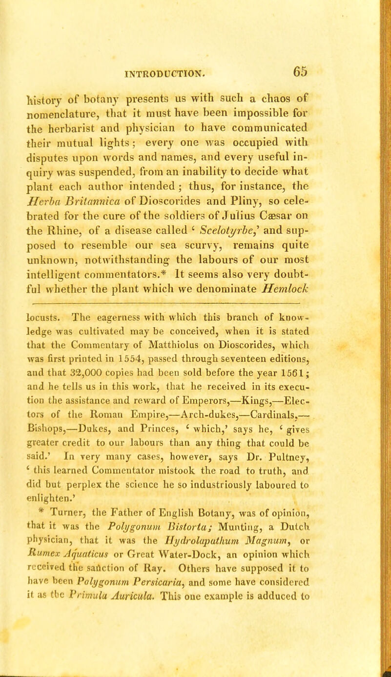 history of botany presents us with such a chaos of nomenclature, that it must have been impossible for the herbarist and physician to have communicated their mutual lights; every one was occupied with disputes upon words and names, and every useful in- quiry was suspended, from an inability to decide what plant each author intended ; thus, for instance, the Herha Britannica of Dioscorides and Pliny, so cele- brated for the cure of the soldiers of Julius Caesar on the Rhine, of a disease called ‘ Scelot^rhe,' and sup- posed to resemble our sea scurvy, remains quite unknown, notwithstanding the labours of our most intelligent commentators.* * It seems also very doubt- ful whether the plant which we denominate Hemlock locusts. The eagerness with which this branch of know- ledge was cultivated may be conceived, when it is stated that the Commentary of Matthiolus on Dioscorides, which was first printed in 1554, passed through seventeen editions, and that 32,000 copies had been sold before the year 1561; and he tells us in this work, that he received in its execu- tion the assistance and reward of Emperors,—Kings,—Elec- tors of the Roman Empire,—Arch-dukes,—Cardinals.— Bishops,—Dukes, and Princes, ‘ which,’ says he, ‘ gives greater credit to our labours than any thing that could be said.’ In very many cases, however, says Dr. Pultney, ‘ this learned Commentator mistook the road to truth, and did but perplex the science he so industriously laboured to enlighten.’ * Turner, the Father of English Botany, was of opinion, that it was the Polygonum Bistorta; Munting, a Dutch physician, that it was the Ilydroluputhum Magnum^ or Rumcx Jquaticus or Great Water-Dock, an opinion which received the sanction of Ray. Others have supposed it to have been Polygonum Persicaria, and some have considered it as the Primula Auricula. This one example is adduced to