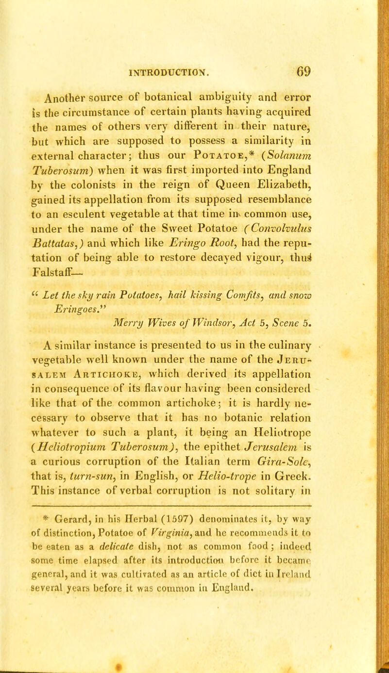 Another source of botanical an>biguity and error is the circumstance of certain plants having acquired the names of others very different in their nature, but which are supposed to possess a similarity in external character; thus our Potatoe,* (Solnnum Tuberosum) when it was first imported into England by the colonists in the reign of Queen Elizabeth, gained its appellation from its supposed resemblance to an esculent vegetable at that time iiiv common use, under the name of the Sweet Potatoe (Convolvubis Battatas,) and which like Eringo Root, had the repu- tation of being able to restore decayed vigour, thus! Falstaff— Lei the sk^ rain Potatoes, hail kissing Comfits, and snow Ei'ingoes.^* Merry Wives of Windsor, Act 5, Scene 5. A similar instance is presented to us in the culinary • vegetable well known under the name of the Jeru- SALEM Artichoke, which derived its appellation in consequence of its flavour having been considered like that of the common artichoke; it is hardly ne- cessary to observe that it has no botanic relation whatever to such a plant, it being an Heliotrope {Ilcliotropium Tuberosum), the. Jerusalem is a curious corruption of the Italian term Gira-Sole, that is, turn-sun, in English, or Helio-trope in Greek. This instance of verbal corruption is not solitary in *■ Gerard, in his Herbal (1597) denominates it, by way of distinction, Potatoe of Virginia, dMd he recommends it to be eaten as a delicate dish, not as common food; indeed some time elapsed after its introduction before it became general, and it was cultivated as an article of diet in Ireland several years before it was common in England.