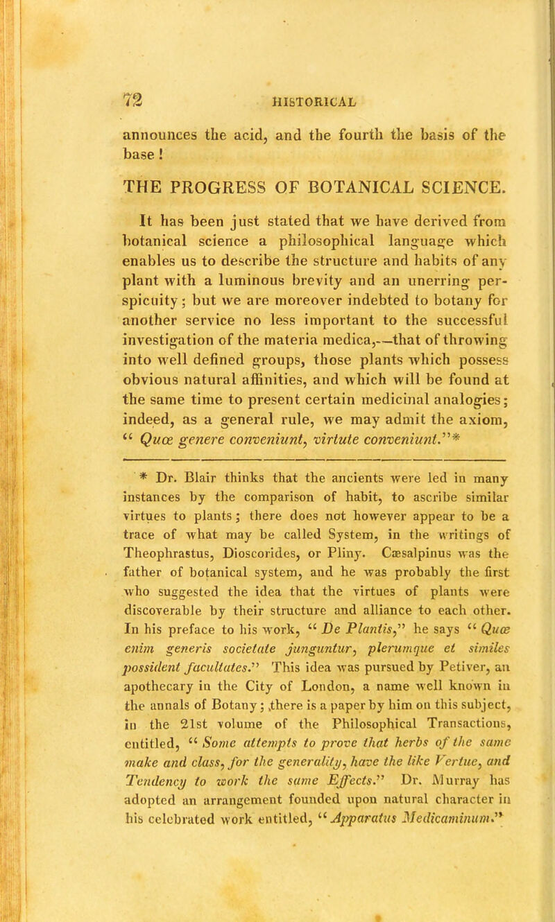 announces the acid, and the fourth the basis of the base ! THE PROGRESS OF BOTANICAL SCIENCE. It has been just stated that we have derived from botanical science a philosophical languasje which enables us to describe the structure and habits of any plant with a luminous brevity and an unerring per- spicuity ; but we are moreover indebted to botany for another service no less important to the successful investigation of the materia medica,—that of throwing into well defined groups, those plants which possess obvious natural affinities, and which will be found at the same time to present certain medicinal analogies; indeed, as a general rule, we may admit the axiom, “ Quoe genere conveninnt, virtute corvoeniuntr* * Dr. Blair thinks that the ancients were led in many instances by the comparison of habit, to ascribe similar virtues to plants; there does not however appear to be a trace of what may be called System, in the writings of Theophrastus, Dioscorides, or Pliny. Ciesalpinus was the father of botanical system, and he was probably the first who suggested the idea that the virtues of plants were discoverable by their structure and alliance to each other. In his preface to his w'ork, “ De Planiis,^’ he says “ Quce enim generis societate junguntur, plerurnque et similes possulent facilitates.'’^ This idea was pursued by Petiver, an apothecary in the City of London, a name well known in the annals of Botany;,there is a paper by him on this subject, in the 21st volume of the Philosophical Transactions, entitled, “ Some attempts to prove that herbs of the same make and class, for the generality/, have the like Vertue, and Tendency to work the same Effects’’ Dr. Alurray has adopted an arrangement founded upon natural character in his celebrated work entitled, '■^Apparatus Medicaminum.’*