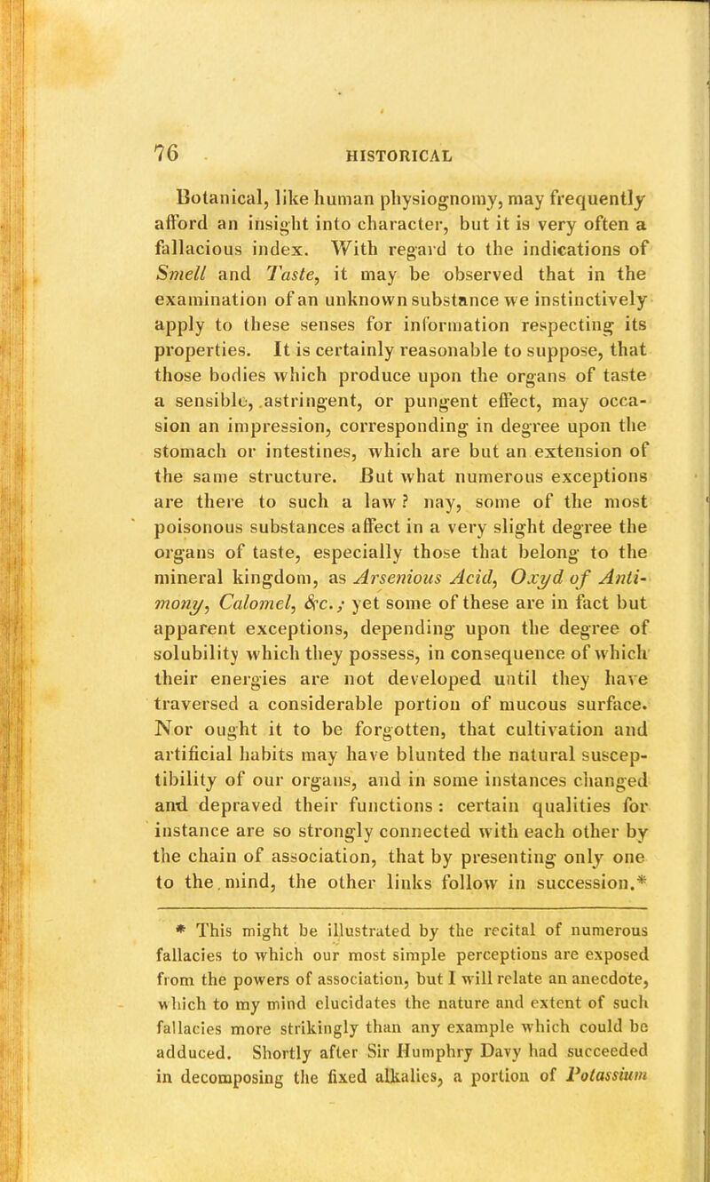 Botanical, like human physiognomy, may frequently afford an insight into character, but it is very often a fallacious index. With regard to the indications of Smell and Taste, it may be observed that in the examination of an unknown substance we instinctively apply to these senses for information respecting its properties. It is certainly reasonable to suppose, that those bodies which produce upon the organs of taste a sensible, .astringent, or pungent effect, may occa- sion an impression, corresponding in degree upon the stomach or intestines, w'hich are but an extension of the same structure. But what numerous exceptions are there to such a law ? nay, some of the most poisonous substances affect in a very slight degree the organs of taste, especially those that belong to the mineral kingdom, as Arsenious Acid, Oxyd of Anti- mony. Calomel, Sfc.; yet some of these are in fact but apparent exceptions, depending upon the degree of solubility which they possess, in consequence of w hich their energies are not developed until they have traversed a considerable portion of mucous surface. Nor ought it to be forgotten, that cultivation and artificial habits may have blunted the natural suscep- tibility of our organs, and in some instances clianged and depraved their functions : certain qualities for instance are so strongly connected with each other by the chain of association, that by presenting only one to the . mind, the other links follow in succession.* * This might be illustrated by the recital of numerous fallacies to which our most simple perceptions are exposed from the powers of association, but 1 will relate an anecdote, wliich to my mind elucidates the nature and extent of such fallacies more strikingly than any example which could be adduced. Shortly after Sir Humphry Davy had succeeded in decomposing the fixed alkalies, a portion of Potassium