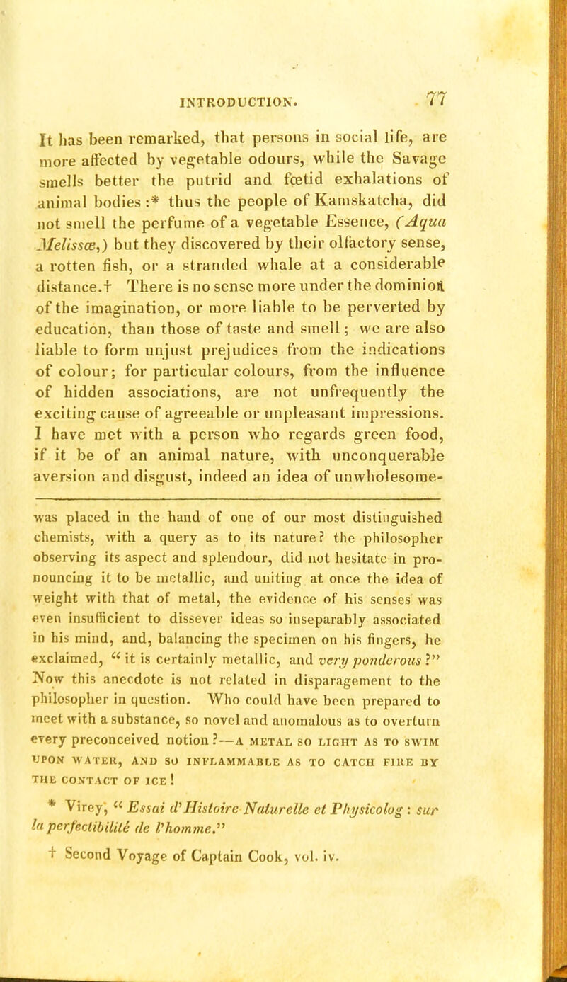 It has been remarked, that persons in social life, are more alFected by vegetable odours, while the Savage smells better the putrid and foetid exhalations of animal bodies :* thus the people of Kamskatcha, did not smell the perfume of a vegetable Essence, (Aqua J/e/mce,) but they discovered by their olfactory sense, a rotten fish, or a stranded whale at a considerable distance.t There is no sense more under the dominioil of the imagination, or more liable to be perverted by education, than those of taste and smell; we are also liable to form unjust prejudices from the indications of colour; for particular colours, from the influence of hidden associations, are not unfrequently the exciting cause of agreeable or unpleasant impressions. I have met with a person who regards green food, if it be of an animal nature, with unconquerable aversion and disgust, indeed an idea of unwholesome- was placed in the hand of one of our most distinguished chemists, with a query as to its nature? the philosopher observing its aspect and splendour, did not hesitate in pro- nouncing it to be metallic, and uniting at once the idea of weight with that of metal, the evidence of his senses was even insufficient to dissever ideas so inseparably associated in his mind, and, balancing the specimen on his fingers, he exclaimed, it is certainly metallic, very ponderous V’ Now this anecdote is not related in disparagement to the philosopher in question. Who could have been prepared to meet with a substance, so novel and anomalous as to overturn every preconceived notion ?—a metal so light as to swim UPON WATER, AND SO INFLAMMABLE AS TO CATCH FIRE BY THE CONTACT OF ICE ! * Virey*, Essai d'Histoire Naturelle ct Fhysicolog : sur la perfeclibilile de I'homme.'^ + Second Voyage of Captain Cook, vol. iv.