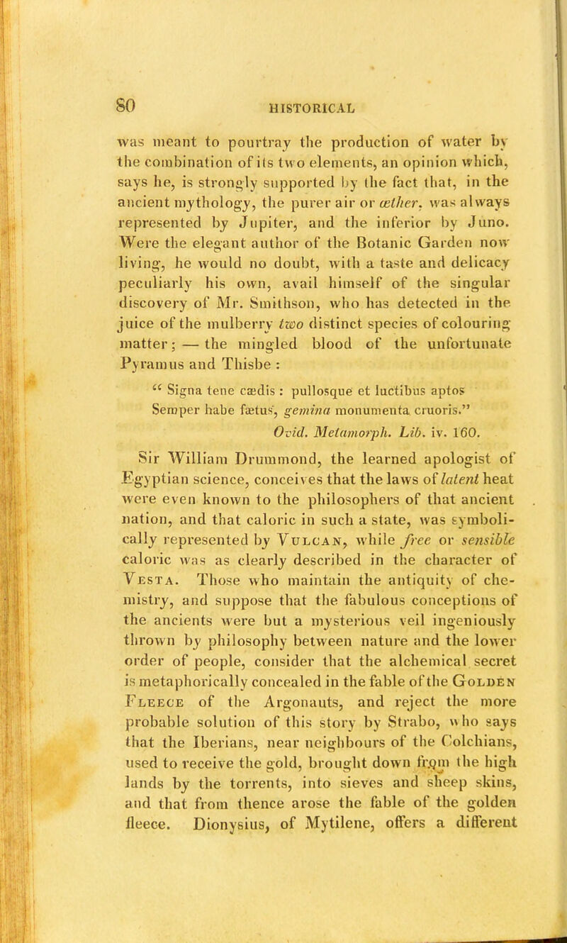 so was meant to pourtray the production of water by the combination of ils two elements, an opinion which, says he, is strongly supported by (he fact that, in the ancient mythology, the purer air or (ether, was always represented by Jupiter, and the inferior by Juno. Were the elegant author of the Botanic Garden now- living, he would no doubt, with a taste and delicacy peculiarly his own, avail himself of the singular discovery of Mr. Smithson, who has detected in the juice of the mulberry two distinct species of colouring matter; — the mingled blood of the unfortunate Pyramus and Thisbe : Signa tene caedis: pullosque et luctibus aptos Semper habe foetus, gemina monumenta cruoris.” Ovid. Melamorph. Lib. iv. 160. Sir William Drummond, the learned apologist of Egyptian science, conceives that the laws of latent heat were even known to the philosophers of that ancient nation, and that caloric in such a state, was symboli- cally represented by Vulcan, while free or sensible caloric w'as as clearly described in the character of Vesta. Those who maintain the antiquity of che- mistry, and suppose that the fabulous conceptions of the ancients were but a mysterious veil ingeniously thrown by philosophy between nature and the lower order of people, consider that the alchemical secret is metaphorically concealed in the fable of the Golden Fleece of tlie Argonauts, and reject the more probable solution of this story by Strabo, w ho says that the Iberians, near neighbours of the Colchians, used to receive the gold, brought down fr.qm the high lands by the torrents, into sieves and sheep skins, and that from thence arose the fable of the golden fleece. Dionysius, of Mytilene, offers a different