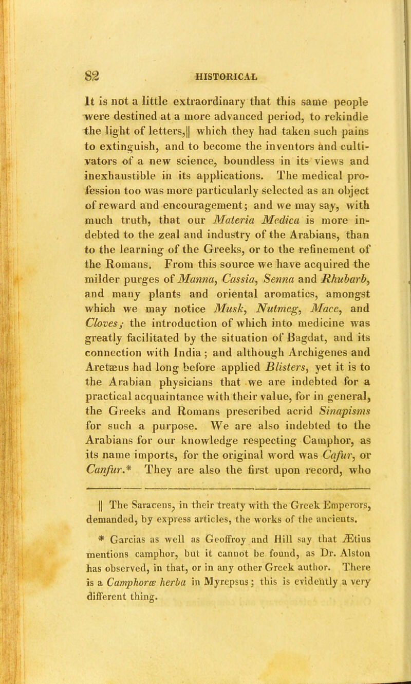 It is not a little extraordinary that this same people were destined at a more advanced period, to rekindle the light of letters,II which they had taken such pains to extinguish, and to become the inventors and culti- vators of a new science, boundless in its views and inexhaustible in its applications. The medical pro- fession too was more particularly selected as an object of rew'ard and encouragement; and we may say, with much truth, that our Materia Medica is more in- debted to the zeal and industry of the Arabians, than to the learning of the Greeks, or to the refinement of the Romans. From this source we have acquired the milder purges of Manna, Cassia, Senna and Rhubarb, and many plants and oriental aromatics, amongst which we may notice Musk, Nutmeg, Mace, and Cloves; the introduction of which into medicine was greatly facilitated by the situation of Bagdat, and its connection with India; and although Archigenes and Aretaeus had long before applied Blisters, yet it is to the Arabian physicians that we are indebted for a practical acquaintance with their value, for in general, the Greeks and Romans prescribed acrid Sinapis7ns for such a purpose. We are also indebted to the Arabians for our knowledge respecting Camphor, as its name imports, for the original word was Cafur, or Canfur.* * They are also the first upon record, who II The Saracens, in their treaty with the Greek Emperors, demanded, by express articles, the Morks of the ancients. * Garcias as well as GeolFroy and Hill say that jEtius mentions camphor, but it cannot be found, as Dr. Alston has observed, in that, or in any other Greek author. There is a Camphorce herba in Myrepsus; this is evidently a very different thing.