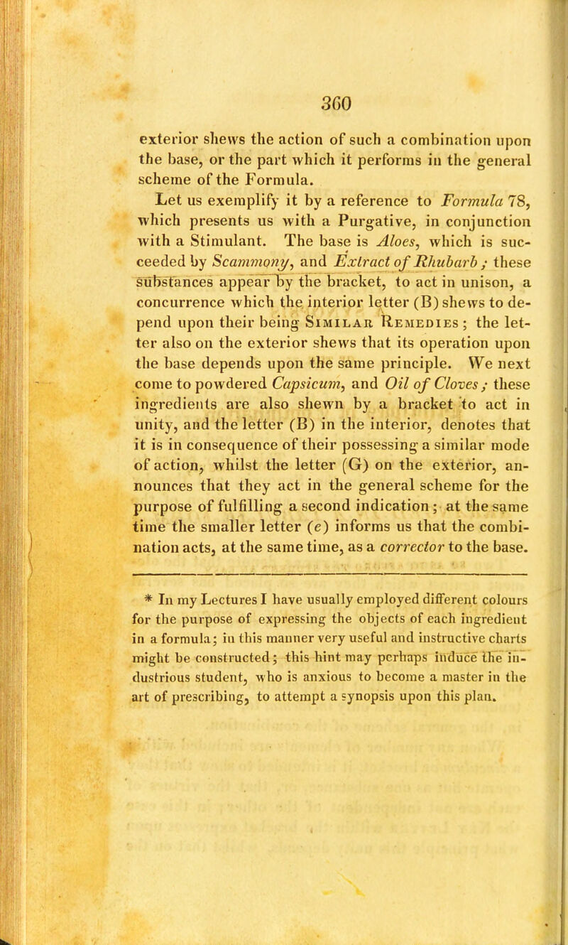 300 exterior shews the action of such a combination upon the base, or the part which it performs in the general scheme of the Formula. Let us exemplify it by a reference to Formula 78, which presents us with a Purgative, in conjunction with a Stimulant. The base is Aloes, which is suc- ceeded by Scammony, and Extract of Rhubarb ; these substances appearTiy the bracket, to act in unison, a concurrence which the, interior letter (B) shews to de- pend upon their being Similar Remedies ; the let- ter also on the exterior shews that its operation upon the base depends upon the same principle. We next come to powdered and Oil of Cloves ; these ingredients are also shewn by a bracket to act in unity, and the letter (B) in the interior, denotes that it is in consequence of their possessing a similar mode of action, whilst the letter (G) on the exterior, an- nounces that they act in the general scheme for the purpose of fulfilling a second indication; at the same time the smaller letter (e) informs us that the combi- nation acts, at the same time, as a corrector to the base. * In my Lectures I have usually employed different colours for the purpose of expressing the objects of each ingredient in a formula; iu this manner very useful and instructive charts might be constructed; this hint may perhaps induce IFe in- dustrious student, who is anxious to become a master in the art of prescribing, to attempt a synopsis upon this plan.