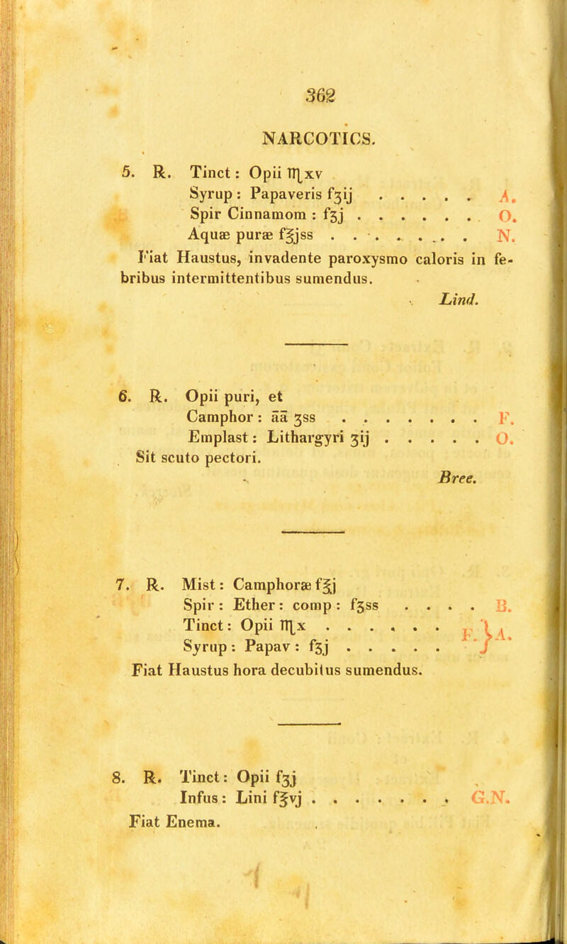 NARCOTICS. 5. R. Tinct: Opii TT[xv Syrup: Papaveris f3ij Aquae purae fgjss ........ N. Flat Haustus, invadente paroxysmo caloris in fe- bribus intermittentibus sumendus. Emplast: Lithargyri jij O. Sit scuto pectori. 7. R. Mist: Camphorae f Spir : Ether: comp ; fsss .... 13. Tinct: Opii TT|^x F \ d. Syrup: Papav ; fsj J * Fiat Haustus hora decubitus sumendus. 8. R. Tinct: Opii f3j Infus; Lini f^vj Fiat Enema. Spir Cinnamom : fsj O. Lind. 6. R. Opii puri, et Camphor: aa 3SS F. Bree. G.N.