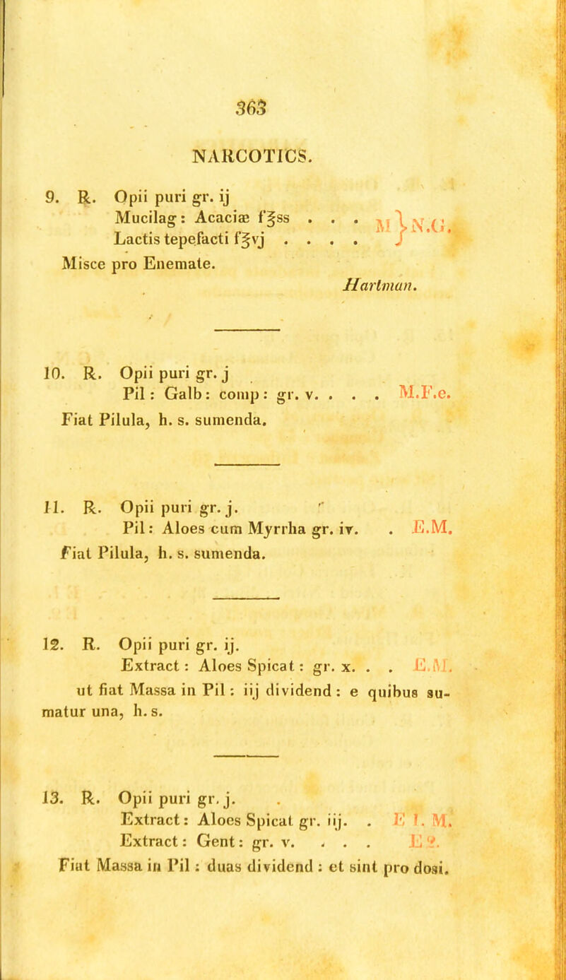 365 NARCOTICS. 9. R. Opii puri gr. ij Mucilag: Acacias f‘§ss . . . i \ v (< Lactis tepefacti f^vj .... / * * Misce pro Enemate. Ilarimun. 10. R. Opii puri gr.j Pil: Galb : comp : gr. v. . . . M.F.c. Fiat Pilula, h. s. sunienda. IT. R. Opii puri gr.j. '* Pil: Aloes cum Myrrha gr. iT. . E.M. fiat Pilula, h, s. sumenda. 12. R. Opii puri gr. ij. Extract: Aloes Spicat: gr. x. . . E.iU, ut fiat Massa in Pil: iij dividend : e quibus su- matur una, h.s. 13. R. Opii puri gr, j. Extract: Aloes Spicat gr. iij. . El. M. Extract: Gent: gr. v. - . . E ‘i. Fiat Massa in Pil: duas dividend ; et hint pro dosi.