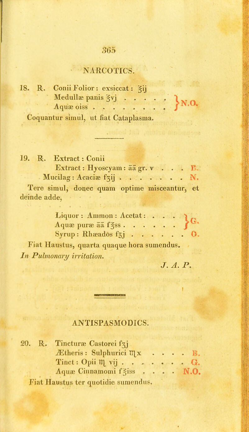 3G5 NARCOTICS. 18. R. ConiiFolior: exsiccat: §ij Medullte panis §vj . . . Aquse oiss Coquantur siinul, ut fiat Cataplasraa. N.O. 19. R. Extract: Conii Extract: Hyoscjam ; aa gr. v . . . E. Mucilag: Acacias f3ij N. Tere siraul, donee quam optime raisceantur, et deinde adde, Liquor : Ammon : Acetat: . . . Aquas puras aa f§ss Syrup : Rhasados f3j O Fiat Haustus, quarta quaque hora sumendus. In Pulmonary irritation. J. A. P, I ANTISPASMODICS. 20. R. Tincturas Castorei fgj AEtheris: Sulphurici TTLx • • • . It. Tinct: Opii TR vij G. Aquas Cinnamomi f^iss .... N.O. Fiat Haustus ter quotidic sumendus.