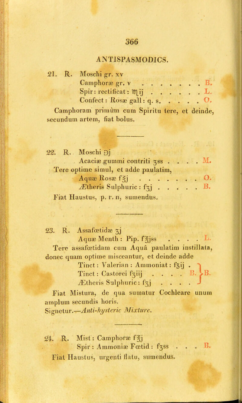 ANTISPASMODICS. 21. R. Moschi gr. xv Camphorae gr. v B. Spir: rectificat: ITLij L. Confect; Rosas gall: q. s O. Camphoram prirnum cum Spiritu tere, et deinde, secundum artem, fiat bolus. 22. R. Moschi 9j Acacias gummi contriti 33s . Tere optime simul, et adde paulatim, Aquaj Rosas .... .(®theris Sulphuric : f3j . . . M. O. B. Fiat Haustus, p. r. n, surnendus. 23. R. Assafostidas 3j Aquas Menth : Pip. f§jss . ... L. Tere assafostidam cum Aqua paulatim instillata, donee quam optime rnisceantur, et deinde adde Tinct: Valerian : Ammoniat: fsij . Tinct: Castorei f3iij . . . . B. AEtheris Sulphuric: f3j . ... J Fiat Mistura, de qua sumatur Cochleare unum amplum secundis horis. Signetur.-r-j4nli-//ysteric Mixture. 2i R. Mist; Camphoras Spir : Ammonias Foetid : f3ss . Fiat Haustus, urgenli Hatu, surnendus. B. J