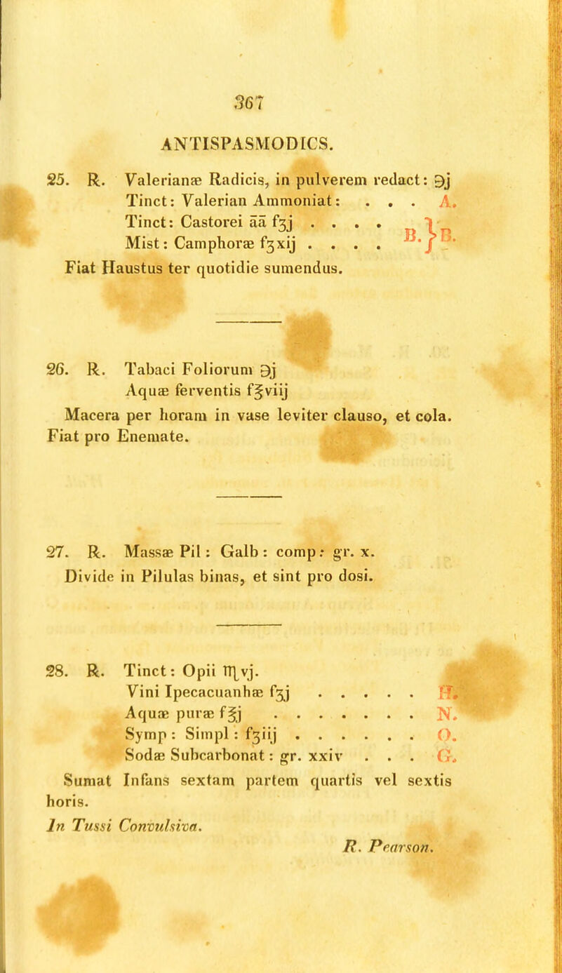 567 ANTISPASMODICS. 25. R. Valerianae Radicis, in pulverem redact: Tinct; Valerian Ammoniat: ... A. Tinct: Castorei aa f3j .... V Mist: Camphorae f3xij .... Fiat Haustus ter quotidie suniendus. 26. R. Tabaci Foliorum 9j Aquae ferventis f^viij Macera per horam in vase leviter clause, et cola. Fiat pro Eneniate. 27. R. Massae Pil: Galb : comp,* gr. x. Divide in Pilulas binas, et sint pro dosi. 28. R. Tinct: Opii ITIvj. Vini Ipecacuanhae f3j H. Aquae purae N. Symp : Simpl : f3iij O. Sodae Subcarbonat: gr. xxiv . . . G. Sumat Infans sextam partem quartis vel sextis horis. In Tussi Convuhiva. /?. Pearson.