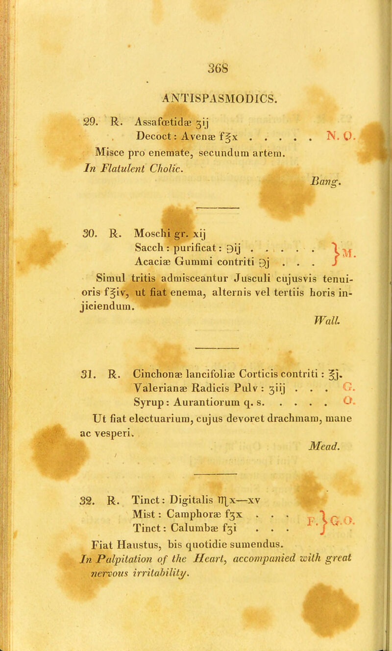 3G8 ANTISPASMODICS. 29. R. Assafoetidae 3!) Decoct: Avenje f5x N. U. : Misce pro eneraate, secundum artem. In Flatulent Cholic. Bang. 30. R. Moschi gr. xij Sacch: purificat: 9ij . . 1 . . . \ Acaciae Gurami contriti Bj . . . J Simul tritis admisceantur Jusculi cujusvis tenui- oris f§iv, ut fiat enema, alternis vel tertiis horis in- jiciendum. 31. R. Cinchonm lancifolias Corticis contriti: f j. Ut fiat electuarium, cujus devoret drachmam, mane ac vesperi. f Mead. 32. R. Tinct: Digitalis Tl\x—xv Fiat Haustus, bis quotidie sumendus. In Palpitation of the Hearty accompanied with great nervous irritability. Wall Valerianae Radicis Pulv : 3iij . . Syrup: Aurantiorum q. s. . . . Mist: Camphorae f3x . Tinct: Calumbae f5i C O