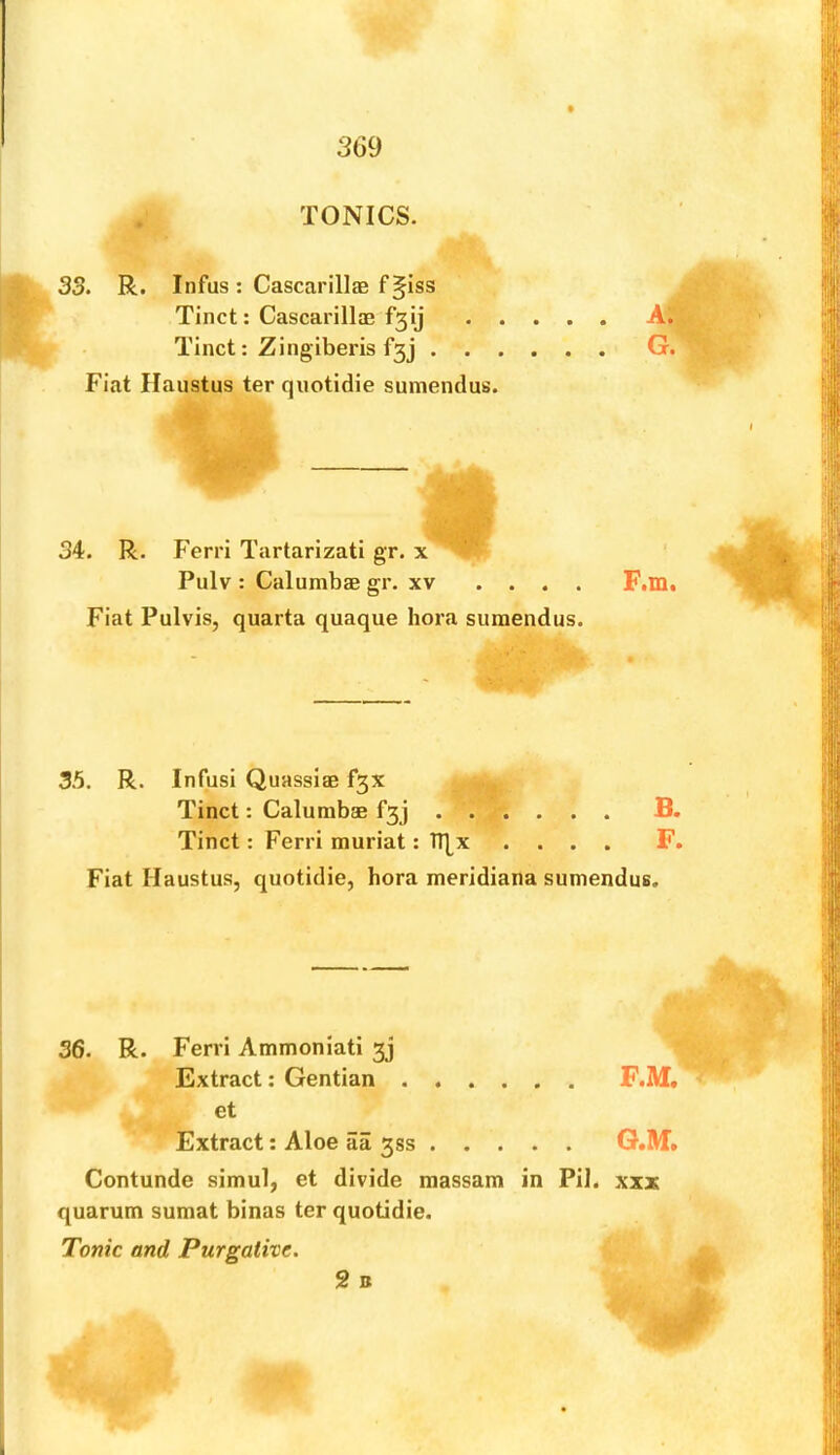 3(39 TONICS. 33. R. Infus: Cascarillae f§iss Tinct: Cascarillae fgij Tinct: Zingiberis f3j A. G. Fiat Haiistus ter quotidie sumendus. 34. R. Ferri Tartarizati gr. x ’' Pulv : Calumbae gr. xv .... F.m. 35. R. Infusi Quassiae f3X Tinct: Ferri muriat: TT^x .... F. Fiat Haustus, quotidie, bora meridiana sumendus. 36. R. Ferri Ammoniati 3j et Extract: Aloe aa 333 G.M» Contunde simul, et divide massam in PiJ. xxx quarum sumat binas ter quotidie. Extract; Gentian Tonic and Purgative. 2 B >\V
