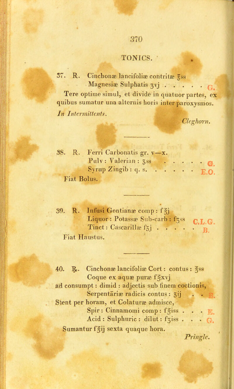 TONICS. • fi R. Cinchonae lancifoliae contrit® gss Magnesias Sulphatis 3vj q Tere optime simul, et divide in quatuor partes, ex quibus suraatur una alternis horis inter paroxysmos. In Intermittents. Cleghorn. 38. R. Ferri Carbonatis gr. v—x. Pulv: Valerian: 533 Synip Zingib : q. s. Fiat Bolus. • G. E.O. 39. R. Infusi Gcntianas comp : f Liquor : Potassas Sub-carb : Tinct: Cascarillae f5 j . . Fiat Haustus. * f3ss C.L.G. • B. 40. Cinchonae lancifoliae Cort: contus ; ^ss Coque ex aquae purae ffxvj ad consurapt: dimid : adjectis sub finem coctionis, Serpentariae radicis contus: 5ij . • Stent per horam, et Colaturae adiuisce, Spir : Cinnamomi comp : f§iss • • • E. Acid : Sulphuric ; dilut: f3iss . . . Sumantur f§ij sexta quaque bora. Pringle. I