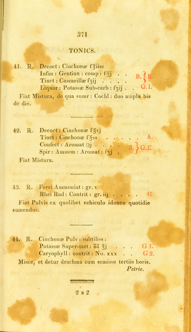 TONICS. 41. R. Decoct: Cinchonas f^iiss Infus : Gentian : comp : f§j Tinct; Cascarillae f5ij . . Liquor : Potassae Sub-carb : f3 ^ Fiat Mistura, cle qua sumr: Cochl: duo ampla bis de die. Fiat Pulvis ex quolibet vehiculo idoneo quotidie suinendus. 44. R. Cinchonas Pulv : subtiliss : Potassae Super-tart: aa ... G 1. ^^Caryoph^ll: contrit: No. XXX . . G 2. Misce, et detur drachma cum semisse tertiis horis. 42. R. Decoct: Cinchonae f^vj Tinct: Cinchonae f^ss . . Confect: Aromat 9j . . . . Spir: Ammon: Aromat: f3j Fiat Mistura. 43. R. Ferri Ammoniat: gr. v Rhei Rad : Contrit: gr. iij . . G. Petrie. 2 B 2