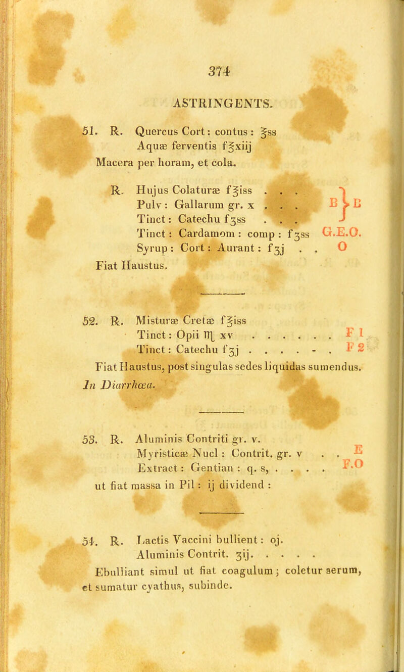 ASTRINGENTS. 51. R. Quercus Cort; contus : Aquae ferventis Macera per lioram, et cola. R. Hujus Colaturae f§iss . . . Pulv: Gallarum gr. x . . . Tinct: Catechu £388 . . . Tinct: Cardamom: comp: f3ss Syrup: Cort: Aurant: f3j Fiat Haustus. D G.E.O. O 52. R. Misturae Cretae f^iss Tinct: Opii n| XV Fl Tinct: Catechu t'3j . . . . - . 1' 2 Fiat Haustus, post singulas sedes liquidas sumendus. Jn Diarrhoea. '' ‘ . 53. R. Aluminis Contriti gi. v. Extract: Gentian : q. s, . . . . ut fiat massa in Pil : ij dividend : 54^. R. Lactis Vaccini bullient: oj. Aluminis Contrit. 3iJ Ebulliant simul ut fiat coagulum j coletur serum, el sumatur cvathus. subinde.