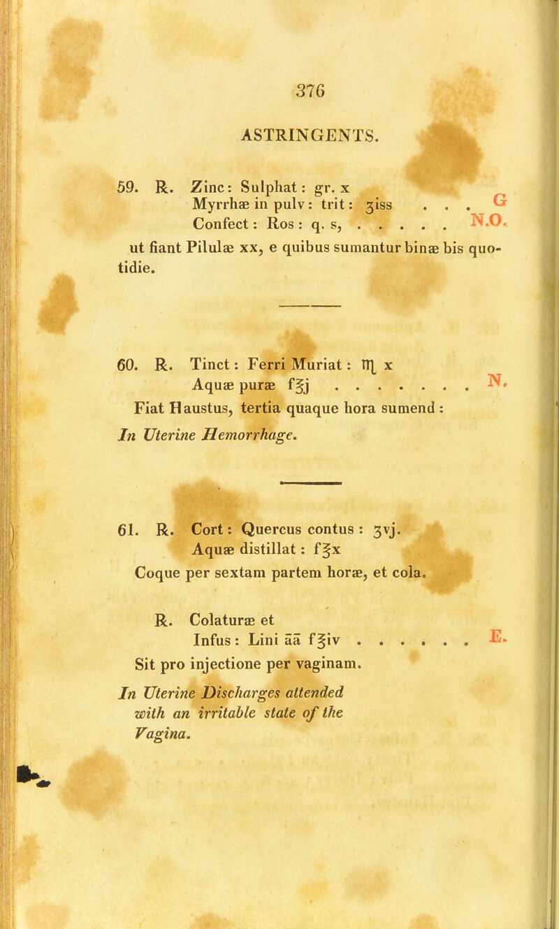 ASTRINGENTS. 59. R. Zinc: Sulpliat: gr. x Myrrhae in pulv: trit: 3iss . . . Cr Confect: Ros : q. s, N.O. ut fiant Pilulae xx, e quibus sumantur binae bis quo- tidie. 60. R. Tinct; Ferri Muriat: n| x Aquae purae f§j Fiat Haustus, tertia quaque bora sumend : In Uterine Hemorrhage. 61. R. Cort; Quercus contus : 3vj. Aquae distillat: f§x Coque per sextam partem horae, et cola. R. Colaturae et Infus : Lini aa f §iv ...... E. Sit pro injectione per vaginam. In Uterine Discharges attended with an irritable state of the Vagina.