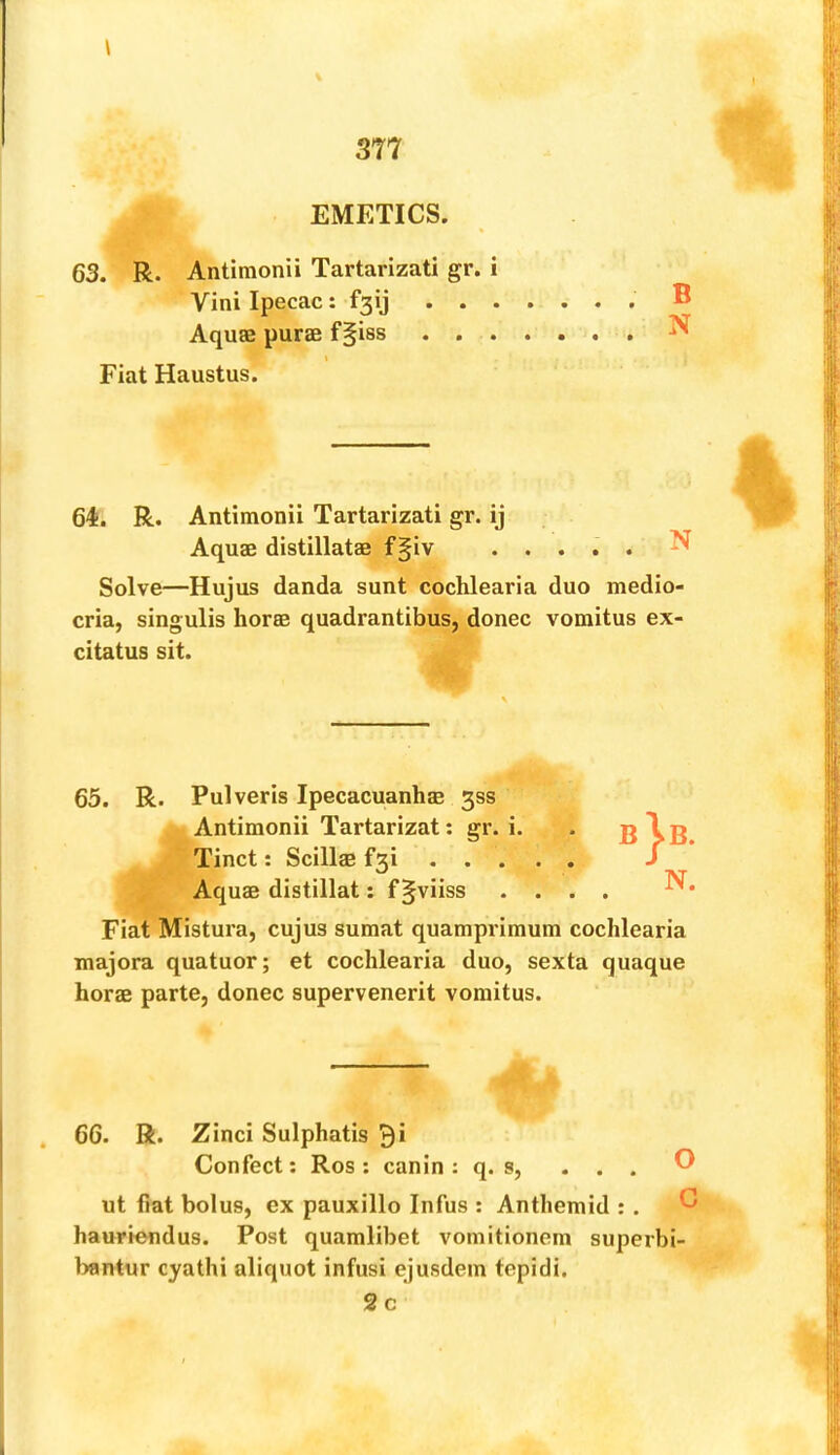 EMETICS 63. R. Antimonii Tartarizati gr. i Vini Ipecac: f3ij . . . \ Solve—Hujus danda sunt cochlearia duo medio- cria, singulis horse quadrantibus, donee vomitus ex- citatus sit. 65. R. Pulveris Ipecacuanha 3ss Antimonii Tartarizat; gr. i. Tinct: Scillae f3i Aquae distillat: f §viiss . . . . Fiat Mistura, cujus sumat quamprimum cochlearia majora quatuor; et cochlearia duo, sexta quaque horae parte, donee supervenerit vomitus. 66. R. Zinci Sulphatis ^i Confect; Ros : canin : q. s, . . . ut fiat bolus, ex pauxillo Infus : Anthemid :. ' hauriendus. Post quamlibet vomitionem superbi- bantur cyathi aliquot infusi ejusdem tepidi. Aquae distillatae f§iv N 2c ca