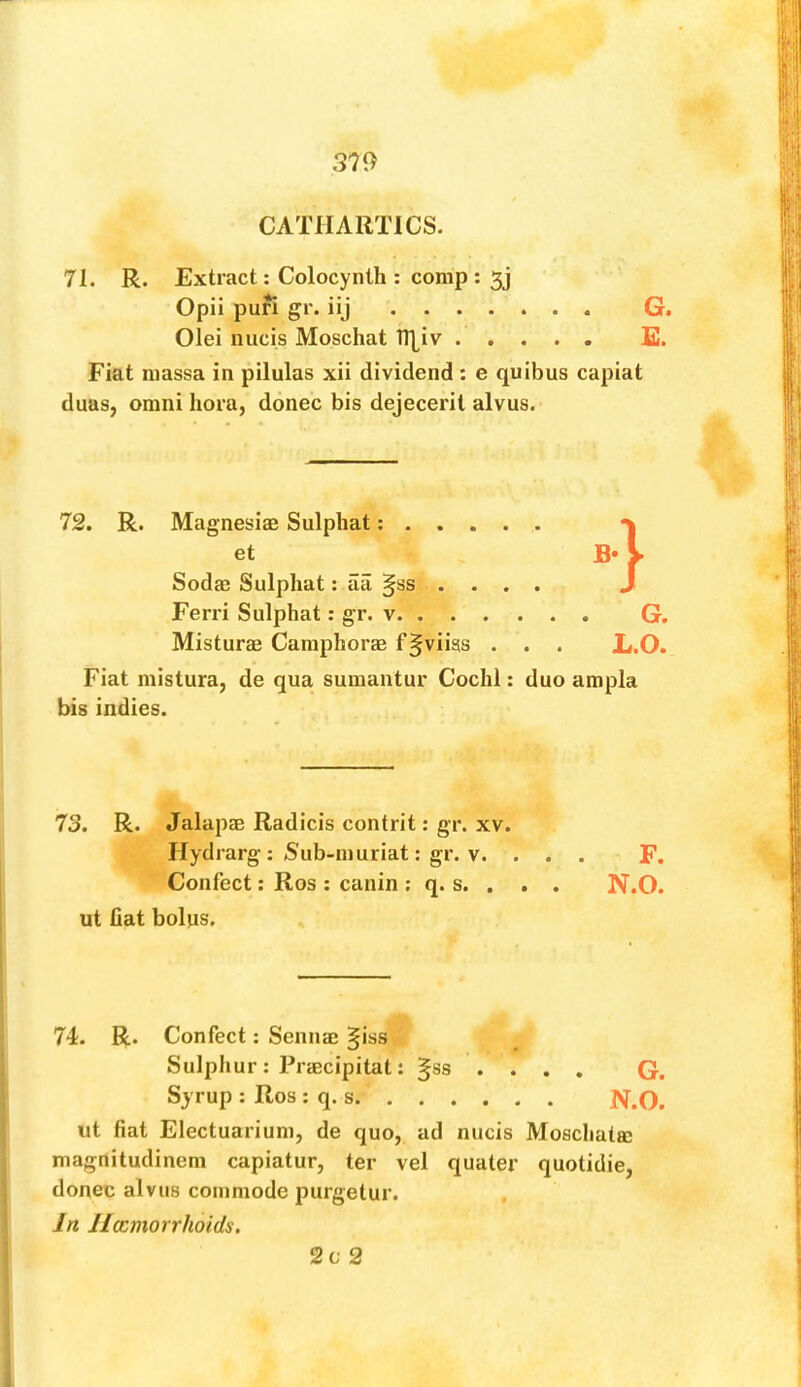 CATHARTICS. 71. R. Extract: Colocynth : comp : 5j Opii pufi gr. iij G. Olei nucis Moschat ITj^iv S. Fiat massa in pilulas xii dividend : e quibus capiat duas, Omni hora, donee bis dejecerit alvus. 72. R. Magnesias Sulphat; et B* Sodas Sulphat: aa §ss .... Ferri Sulphat: gr. v G. Misturas Caraphoras f^viiss . . . L.O. Fiat mistura, de qua sumantur Cochl: duo ampla bis indies. 73. R. Jalapas Radicis contrit; gr. xv. Hydrarg : Sub-niuriat; gr. V. ... F. Confect: Ros : canin ; q. s. . . . N.O. ut fiat bolns. 74. R. Confect: Sennas §iss Sulphur : Prascipitat: ^ss .... G. Syrup : Ros : q. s N.O. ut fiat Electuarium, de quo, ad nucis Moschata; magnitudinem capiatur, ter vel quater quotidie, donee alvus commode purgetur. In Heemorrholds. 2c 2