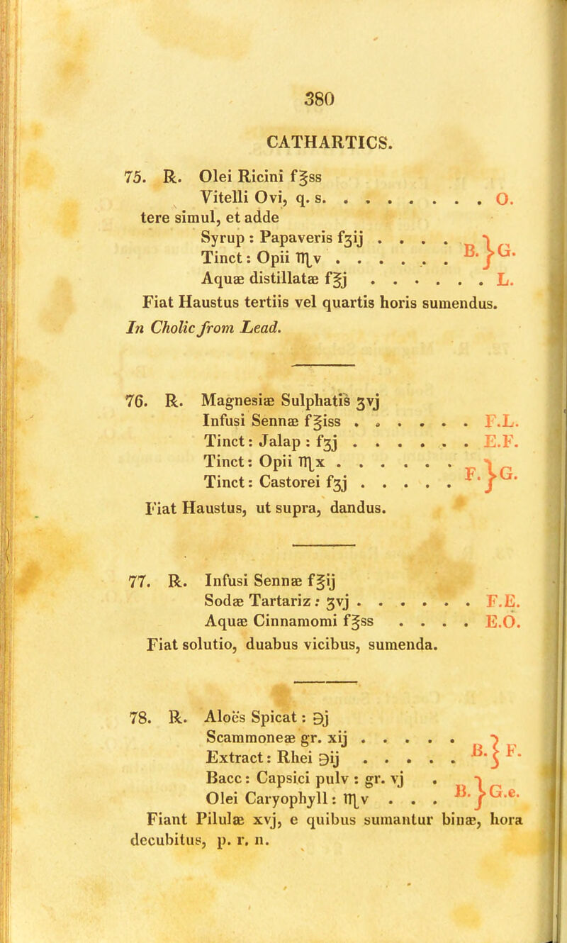 CATHARTICS. 75. R. Olei Ricini f§ss Vitelli Ovi, q. s, O tere simul, et adde Syrup; Papaveris f3ij . . . . _ „ Tinct; Opii n^v ...... Aquae distillatae f§j L. Fiat Haustus tertiis vel quartis horis suinendus. In Cholic from Lead. 76. R. Magnesiae Sulphatis 3vj Infusi Sennae f§iss ,».... F.L. Fiant Pilulae xvj, e quibus sumantur binae, hora decubitus, p. r, n. Tinct: Jalap ; f3j Tinct: Opii TT[x . Tinct; Castorei f3j E.F Fiat Haustus, ut supra, dandus. 77. R. Infusi Sennae f§ij Sodae Tartariz: 3vj . . . . Aquae Cinnaniomi f§ss . . Fiat solutio, duabus vicibus, sumenda. 78. R. Aloes Spicat: 9j Scammoneae gr. xij , . . Extract: Rhei gij ... Race: Capsici pulv : gr. vj Olei Caryophjll: tq^v . .