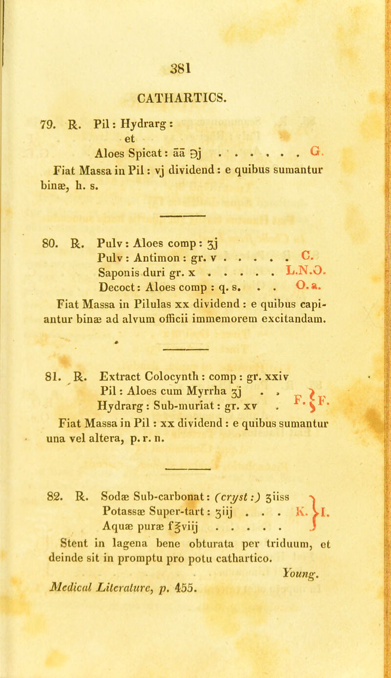 CATHARTICS. 79. R. Pil: Hydrarg : et Aloes Spicat: aa 9j . ‘ G. Fiat Massa in Pil: vj dividend: e quibus suraantur bins, h. s. 80. R. Pulv: Aloes comp: 5j Pulv : Antimon : gr. v C. Saponis duri gr. x L.N.O. Decoct; Aloes comp ; q. s, . . O. a. Fiat Massa in Pilulas xx dividend : e quibus capi- antur bins ad alvum officii immemorem excitandam. 81. R. Extract Colocynth : comp; gr. xxiv Pil: Aloes cum Myrrha 3] . . Hydrarg : Sub-muriat; gr. xv Fiat Massa in Pil; xx dividend : e quibus sumantur una vel altera, p. r. n. F.^F. 82. R. Sods Sub-carbonat: siiss Potasss Super-tart: 3iij . . . Aqus purs f^viij Stent in lagena bene obturata per triduum, deinde sit in promptu pro potu cathartico. et Medical Lileralure, p. 455. Young.