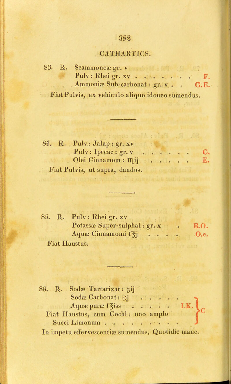 CATHARTICS. S3. R. ScaiiimoneEB gr. v Pulv ; Rhei gr. xv AninionicE Sub-carbonat : gr. v, . . G. FiatPulvis, ex vehiculo aliquo idoneo suraendus. 84. R. Pulv: Jalap : gr. XV Pulv : Ipecac : gr. v Olei Ciiinamoin : TT[ij 85. R. Pulv : Rhei gr. xv PotassaB Super-sulphat: gr. x . B.O. Aquae Ciiinamomi f§j .... O.e. Fiat Haustus. 8G. R. SodcB Tartarizat: 5ij Sodae Carbonat: 9j Aquae purae ffiss I.K. Fiat Haustus, cum Cochl; uno ample Succi Limoiium • . . . » In impetu eft’ervescentim sumeudus. Quotidie mane. tn o n