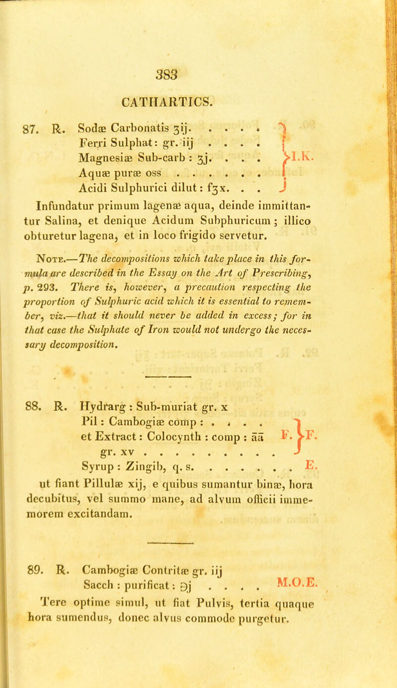 3S3 CATHARTICS. 87. R. SodjE Carbonatis 31]. Ferri Sulphat: gr. iij Magnesias Sub-carb : 3j. Aquae purae oss . . . Acidi Sulphurici dilut: f3x Infundatur primum lagenae aqua, deinde immittan- tur Salina, et denique Acidum Subphuricum ; illico obturetur lagena, et in loco frigido servetur. Note.—The decompositions which take place in this for- mula are described in the Essay on the Jrt of Prescribing, p. 293. There is, however, a precaution respecting the proportion of Sulphuric acid which it is essential to remem- ber, viz.—that it should never be added in excess; for in that case the Sulphate of Iron would not undergo the neces- sary decomposition. 88. R. Hydrarg : Sub-muriat gr. x Pil: Cambogiae comp : . < . . et Extract: Colocynth ; comp : aii i' - VF- gr. XV J Syrup : Zingib, q. s E. ut fiant Pillulae xij, e quibus sumantur binac, liora decubitus, vel summo mane, ad alvuin officii irnme- raorem excitandam. 89. R. Cambogiae Contritm gr. iij Saccli: purificat: 9j .... M.O.E. Tere optime simul, ut fiat Pulvis, tertia quaque bora sumendus, donee alvus commode purgefur.