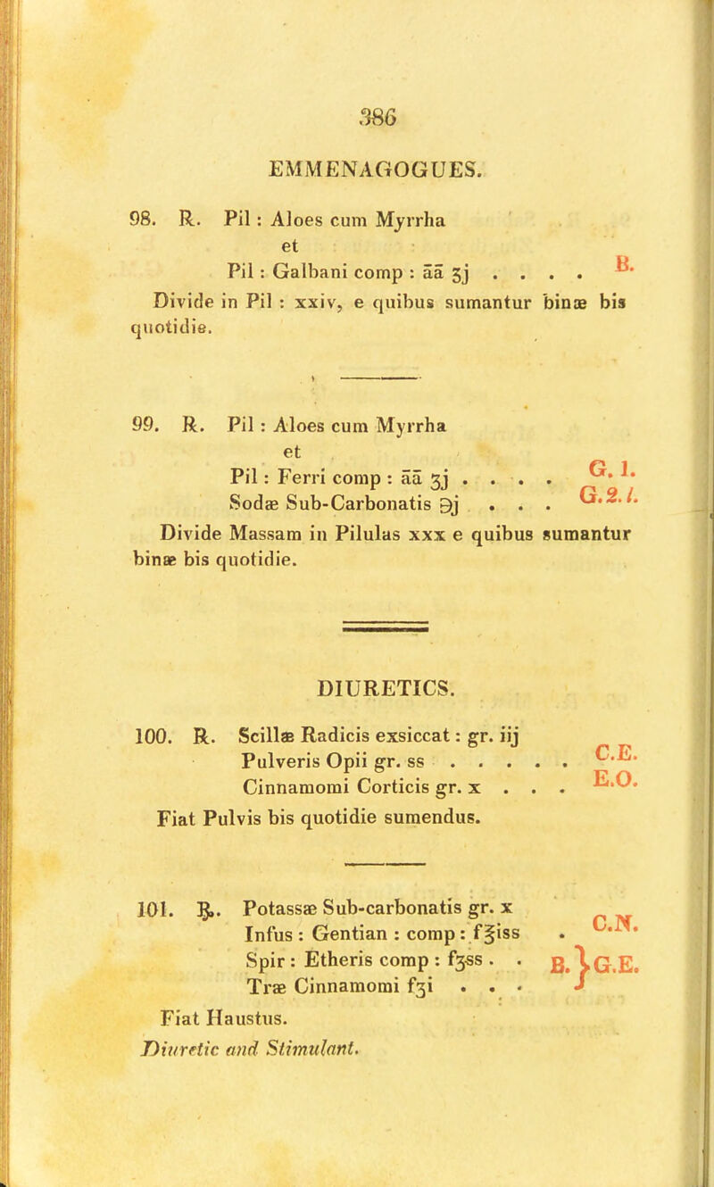 EMMENAGOGUES. 98. R. Pil: Aloes cum Myrrha et Pil: Galbani comp : aa 5j . . . . ^ Divide in Pil : xxiv, e quibus sumantur bin® bis 99. R. Pil: Aloes cum Myrrha et 1 Pil: Ferri comp : aa 5j . . . . Sod® Sub-Carbonatis . . . G.2./ Divide Massara in Pilulas xxx e quibus sumantur bin® bis quotidie. 100. R. Scills Radicis exsiccat: gr. iij Pulveris Opii gr. ss Cinnamomi Corticis gr. x . . . Fiat Pulvis bis quotidie suraendus. 101. !§»• Potass® Sub-carbonatis gr. x Tr® Cinnamomi f3i . , . Fiat Haustus. Diuretic and Stimulant. quotidie. DIURETICS. Infus : Gentian : comp : f§iss . Spir : Etheris comp : f35S . .