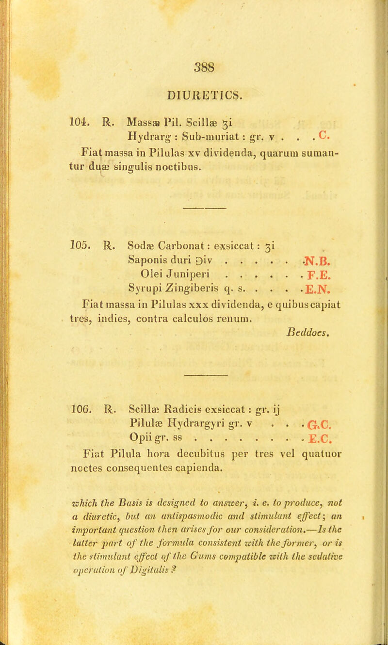 DIURETICS. 104. R. Massaa Pil. Scillae 51 Hydrarg’: Sub-muriat: gr. v . . . C. Fiatmassa in Pilulas xv dividenda, quaruin suiuan- tur du£B singulis noctibus. 105. R. Sodae Carbonat: exsiccat: 3i Saponis duri giv -N.B. OleiJuniperi F.E. Syrupi Zingiberis q. s E.N. Fiat inassa in Pilulas xxx dividenda, e quibuscapiat tres, indies, contra calculos renum. Beddoes. 106. R. Scilla; Radicis exsiccat: gr. ij Pilulffi Hydrargyri gr. v ... Q.C. Opii gr. ss E.C. Fiat Pilula bora decubitus per tres vel quatuor noctes consequentes capienda. zshich the Basis is designed to anszcer^ i- e. to produce^ not a diuretic, but an antispasmodic and stimulant effect', an important question then arises for our consideration.—Is the latter part of the formula consistent zcith the former, or is the stimulant effect of the Gums compatible zeith the sedative operation of Digitalis ?