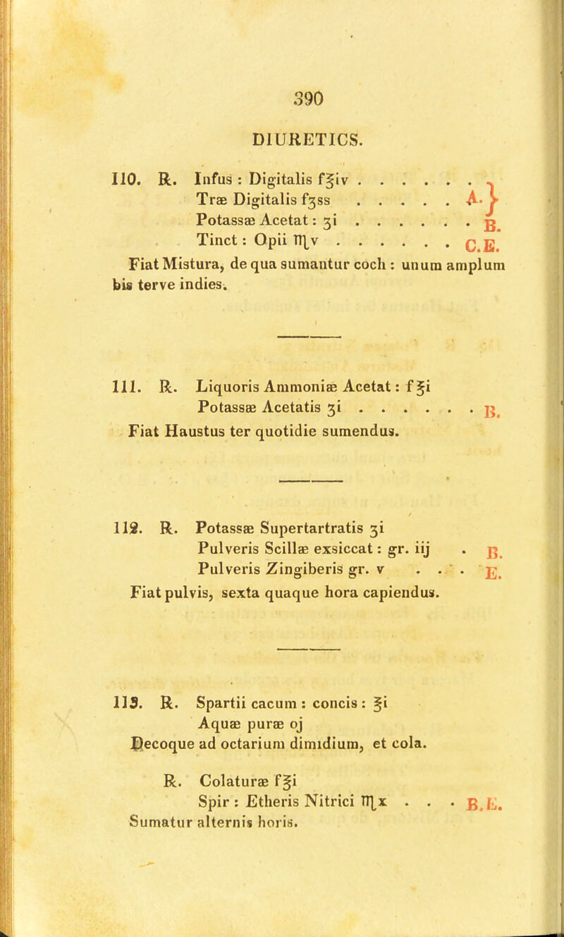 DIURETICS. no, R. Iiifus : Digitalis f^iv Trae Digitalis f3ss Potassae Acetat: 3i Tinct; Opii TT|^v • B. C.E. Fiat Mistura, de qua sumantur cocli: unura amplum bis terve indies. 111. R. Liquoris Animoniae Acetat: f^i Potassas Acetatis 3i . . . . Fiat Haustus ter quotidie sumendus. 113. R. Potassae Supertartratis 3! Fiatpulvisj sexta quaque hora capiendus. ns. R. Spartii cacum : concis : §i Aquae purae oj tJecoque ad octarium dimidiuin, et cola. R. Colaturae f§i Spir : Etheris Nitrici TT[x . . . Sumatur alternis horis. Pulveris Scillae exsiccat: gr. iij . Pulveris Zingiberis gr. V . . '.