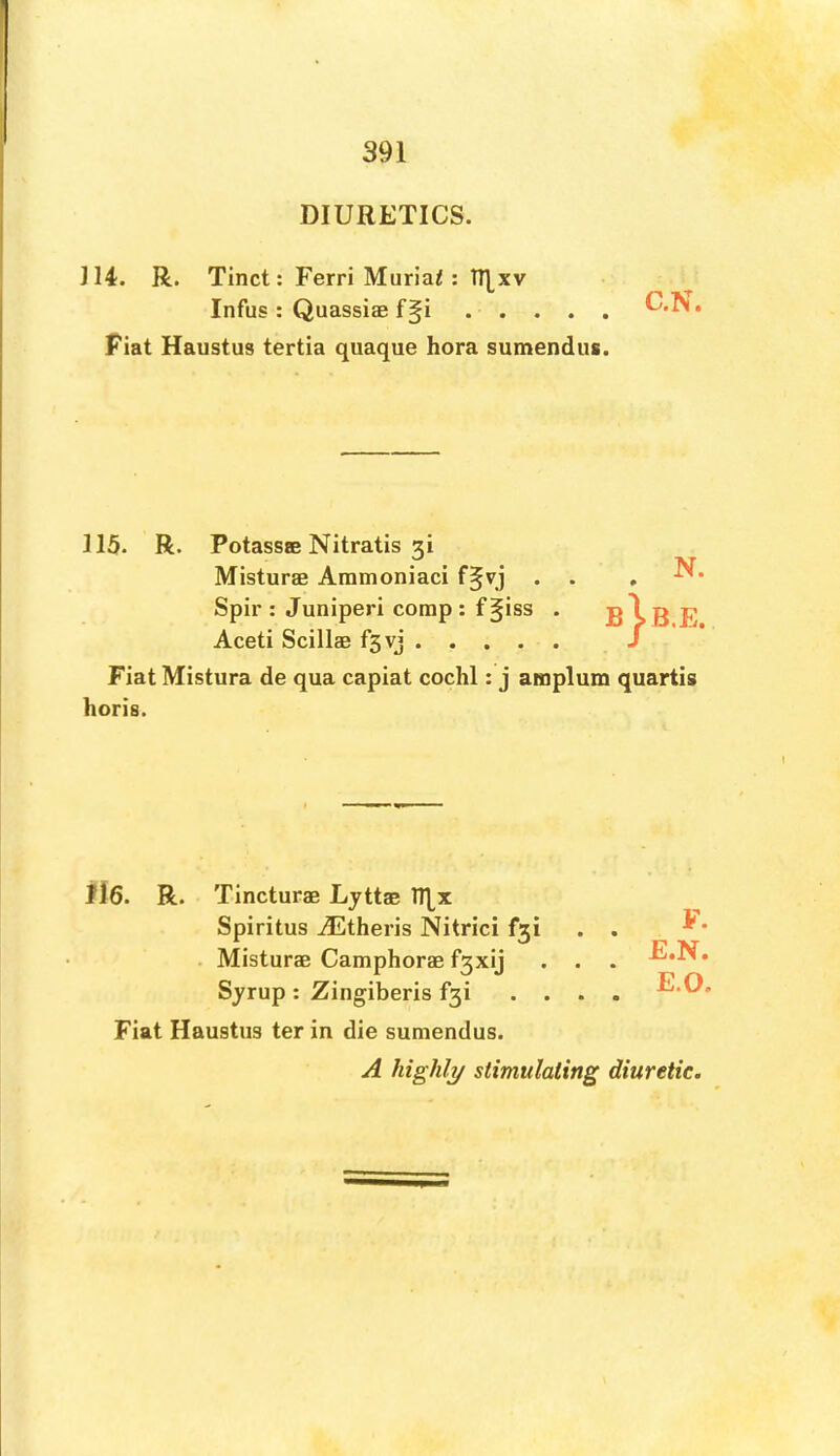 DIURETICS. 114. R. Tinct: Ferri Muriaf: TT]^xv Infus : Quassiae f§i Fiat Haustus tertia quaque hora sumendus. C.N. 115. R. Potassae Nitratis 3i Misturae Ammoniaci f^vj . . Spir : Juniperi corap : f §iss . Aceti Scillae fsvj Fiat Mistura de qua capiat cochl: j amplum quartig horis. N. » bJ-b.e. ii6. R. Tincturae Ljttae Spiritus Ailtheris Nitrici f3i . Misturae Caraphorae f3xij . . Sjrup : Zingiberis f3i ... Fiat Haustus ter in die sumendus. A highly stimulating diuretic. F. E.N. E.O.