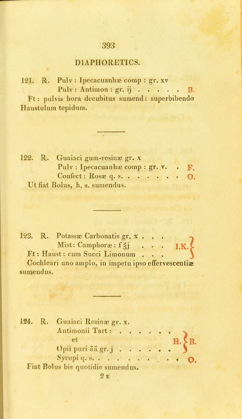 DIAPHORETICS. 121. R. Pulv : Ipecacuanliae corap ; gr. xv Pulv : Antiraon : gr. ij B. Ft: piilvis lioi’a decubitus suraend: superbibendo Haustulura tepidum. 122. R. Guaiaci gum-resinae gr. x Pulv : Ipecacuanhae corap : gr. v. Confect: Rosae q. s Utfiat Bolus, h. s. suraendus. 123. R. Potassae Carbonatis gr. x . , . ^ Mist; CamphorEB: f . . . I,K.^ Ft; Haust: cura Succi Liraonura ... j Cochleari uno araplo, in impetu ipso efFervescentiae suraendus. 124. R. Guaiaci Resinae gr. x. Antiraonii Tart: . . et Opii puri aa gr. j . . S'^'riipi q. s Fiat Bolus bis quotidie suraendus. 2e B. • • O. o