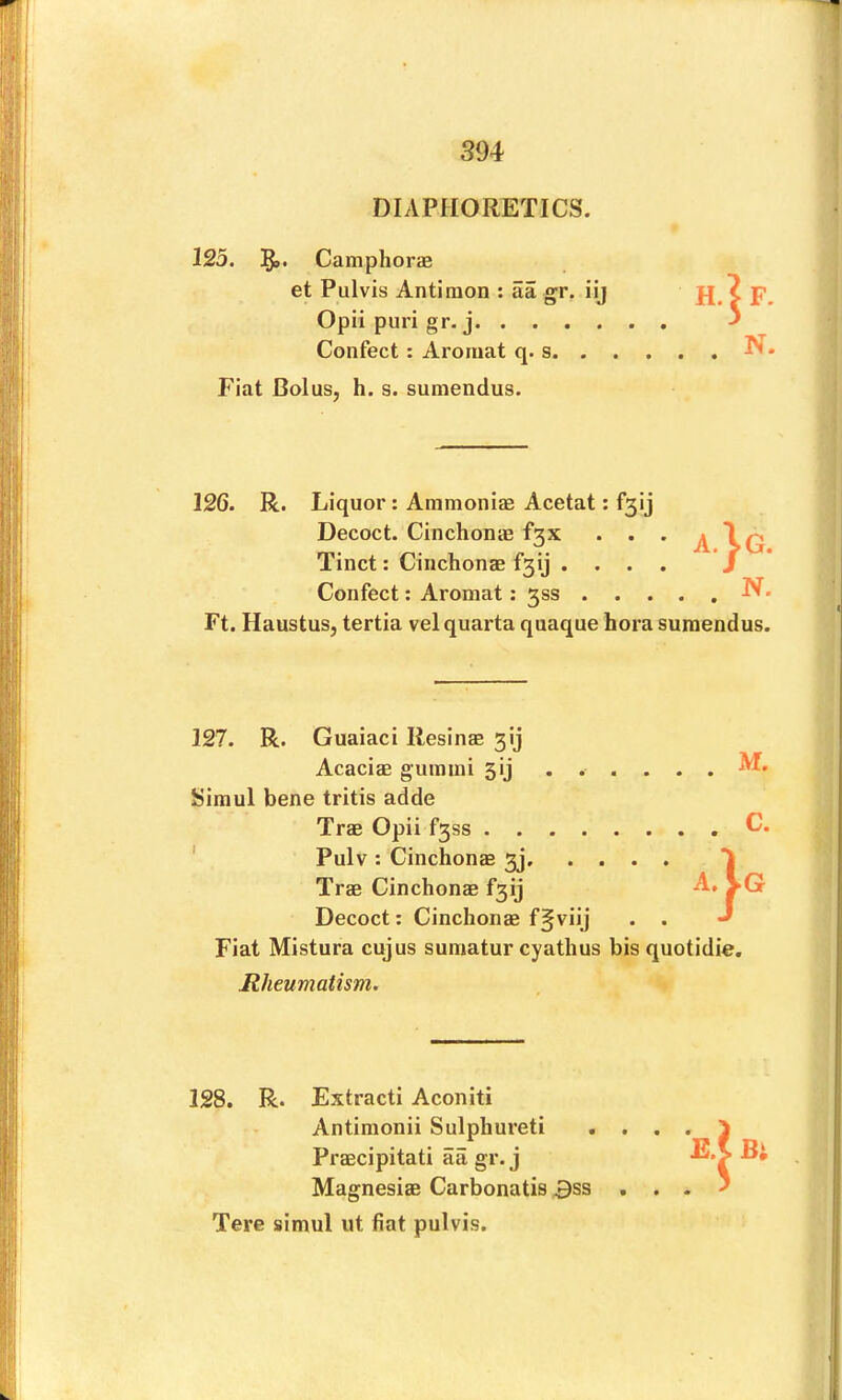 DIAPHORETICS. 123. 5»* Camphorae et Pulvis Antiraon : aa gr. iij Opii puri gr. j Confect: Aromat q. s. . . Fiat Bolus, h. s. sumendus. 126. R. Liquor: Ainmoniae Acetat: f3ij Decoct. Cinchonas f3x * • • A Tinct: Cinchonae f3ij .... Confect; Aromat: 3SS N. Ft. Haustus, tertia vel quarta quaque hora sumendus. F. N. 127. R. Guaiaci Resinas 3ij Acacias gumini 3ij . . . M. Simul bene tritis adde Tras Opii f3ss . . . c. ' Pulv: Cinchonee 3], . . • • 1 Tras Cinchonas f3ij A.VG Decoct: Cinchonae f§viij . . J Fiat Mistura cujus sumatur cyathus bis quotidie. Rheumatism. 128. R. Extracti Aconiti Antimonii Sulphureti Praecipitati aa gr. j Magnesias Carbonatis 3ss Tere simul ut fiat pulvis. Bi