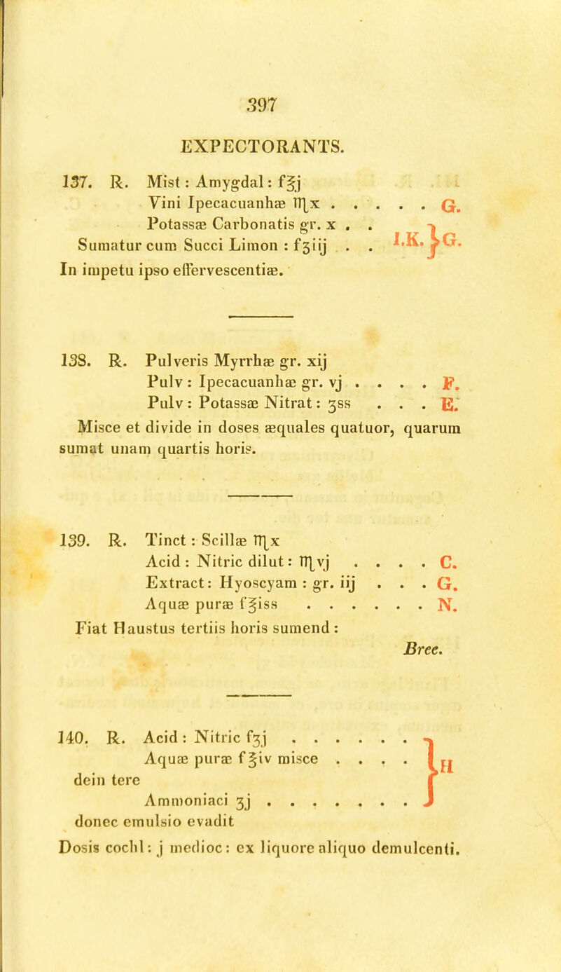 EXPECTORANTS. 157. R. Mist: Amygdal: Vini Ipecacuanha h|x . . Potassae Carbonatis gr. x . Sumaturcum Succi Linion : fsiij In impetu ipso eftervescentiae. 138. R. Pulveris Myrrhae gr. xij Pulv: Ipecacuanliae gr. vj . . . . p, Pulv: Potassae Nitrat: 35s • • . E.‘ Misce et divide in doses aequales quatuor, quarum sumat unam quartis horis. 139. R. Tinct: Scillae Tl|x Acid: Nitric dilut: IT^yj . . . . C. Extract: Hyoscyam : gr. iij ... G. Aquae purs t’^iss N. Fiat Haustus tertiis horis suinend : Bree. 140. R. Acid: Nitric f3i Aqus purs f§iv misce .... dein tere Ammoniaci 3j donee emulsio evadit Dosis coclil: j inedioc: ex liquore aliquo demulcent!.