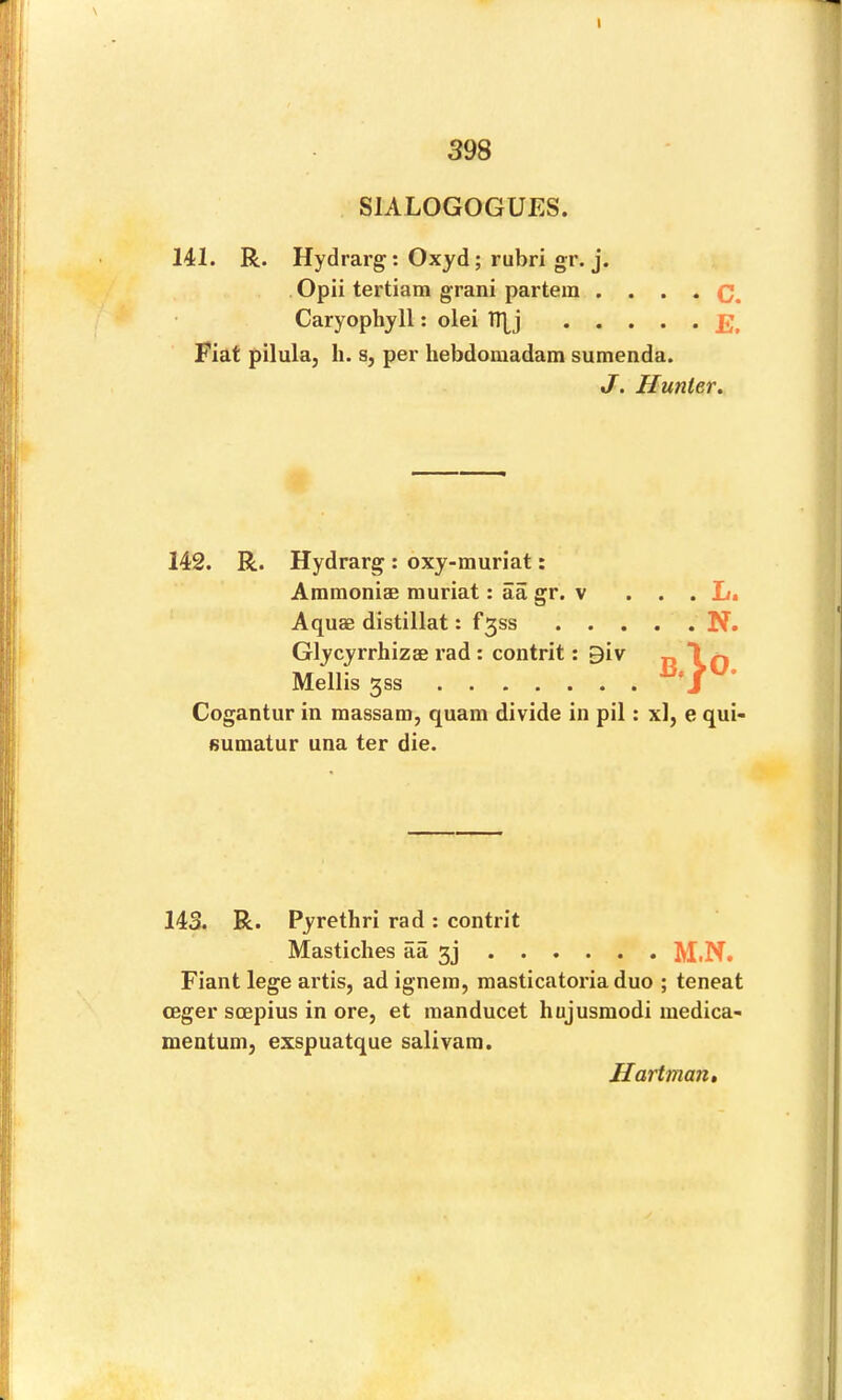 398 SIALOGOGUES. 141. R. Hydrarg: Oxyd; rubri gr. j. Opii tertiam grani partem • • . • C. Caryophyll: olei TT^j Fiat pilula, li. s, per hebdomadam sumenda. J. Hunter. 142. R. Hydrarg: oxy-muriat: Ammoniae muriat: aa gr. v . . . L. Aquae distillat: f3ss N. Glycyrrhizae rad : contrit: 9iv n 1 f) Mellis 3SS jv. Cogantur in massam, quam divide in pil: xl, e qui- fiumatur una ter die. 143. R. Pyrethri rad : contrit Mastiches aa 3j M.N, Fiant lege artis, ad ignein, masticatoria duo ; teneat ceger soepius in ore, et inanducet hujusmodi luedica- mentum, exspuatque salivam. Hartman,