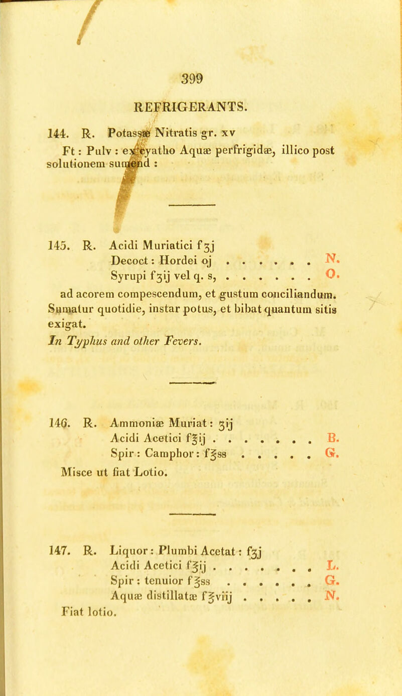 s REFRIGERANTS. 144. R. Potassifif Nitratis gr. xv Ft: Pulv ; e^yatho Aquae perfrigidae, illico post soliitionem sunwd : 145. R. Acidi Muriatici f gj Decoct: Hordei oj . . Syrupi f3ij vel q. s, . . . . O. ad acorem compescendum, et gusturn conciliandum. Suiuatur quotidie, instar potus, et bibat quantum sitis exigat. In Ti/phus and other Fevers. 14G. R. Ammoniae Muriat: gij Acidi Acetici f§ij . . . . Spir : Camphor: f§S8 . . Misce ut fiat Lotio. 147. R. Liquor: Plumbi Acetat: f3j Acidi Acetici f^ij . . . . Spir; tenuior fgss . . . Aquffi distillatoB fgviij . . Fiat lotio.