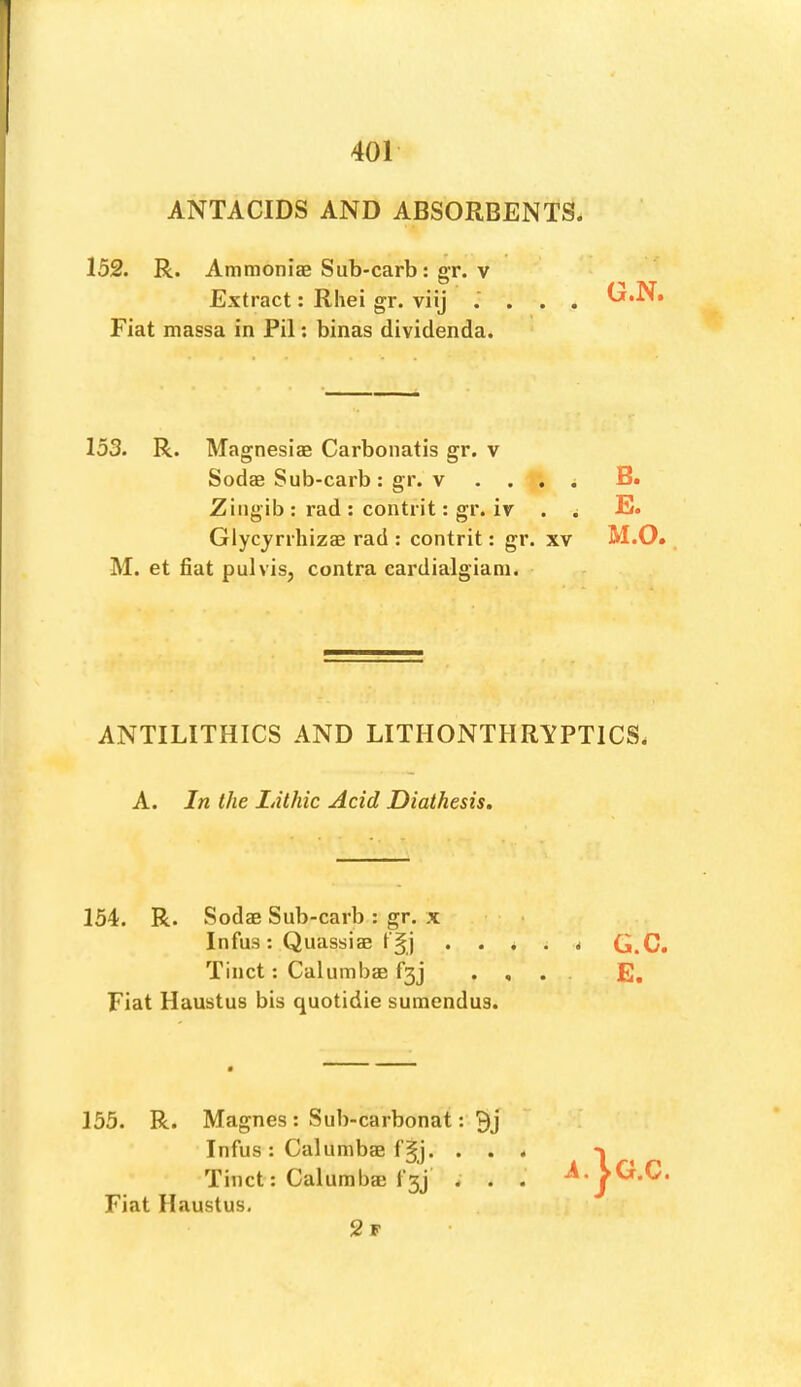 ANTACIDS AND ABSORBENTS. 152. R. Ammoniae Sub-carb; gT. V Extract: Rhei gr. viij , O.N. Fiat massa in Pil; binas dividenda. 153. R. Magnesias Carbonatis gr. v Sodas Sub-carb: gr. V . . . ^ Zingib : rad ; contrit: gr. iv . ^ Glycyrrhizas rad : contrit: gr. xv M. et fiat pul vis, contra cardialgiam. ANTILITHICS AND LITHONTHRYPTICS. 154. R. Sodas Sub-carb : gr. x ■ • Infus: Quassias * G.C. Tinct: Calumhas f3j .... E, Fiat Haustus bis quotidie suraendus. 155. R. Magnes: Sub-carbonat: Infus: Calumbas fgj. . . . Tinct: Calumbas fgj . . . Fiat Haustus. 2 F G.C. ts tn • ft
