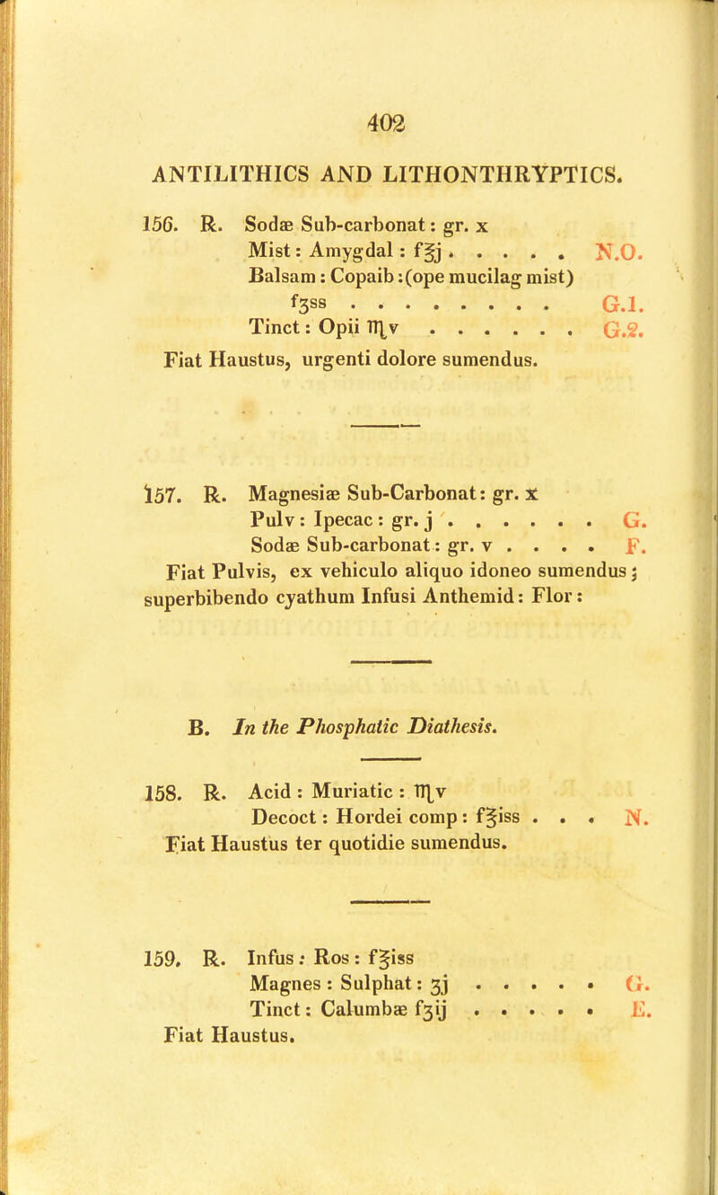 ANTILITHICS AND LITHONTHRYPTICS. Sodas Sub-carbonat; gr. x Mist: Amygdal: fgj ..... N.O. Balsam; Copaib :(ope mucilag mist) f3S8 G.l. Tinct: Opii TRv G.2. Fiat Haustus, urgent! dolore sumendus. l57. R. Magnesiae Sub-Carbonat: gr. X Pulv ; Ipecac : gr. j ' Sodas Sub-carbonat; gr. v . . . . Fiat Pulvis, ex vehiculo aliquo idoneo sumendus 3 superbibendo cjathum Infusi Anthemid: Flor: B. In the Phosphatic Diathesis. 158. R. Acid : Muriatic : IRv Decoct: Hordei comp : f§iss ... N. Fiat Haustus ter quotidie sumendus. 159, R. Infus: Ros : f§iss Magnes; Sulphat; 33 .... . (J. Tinct: Calumbae f3ij ..... E. Fiat Haustus. •tj C