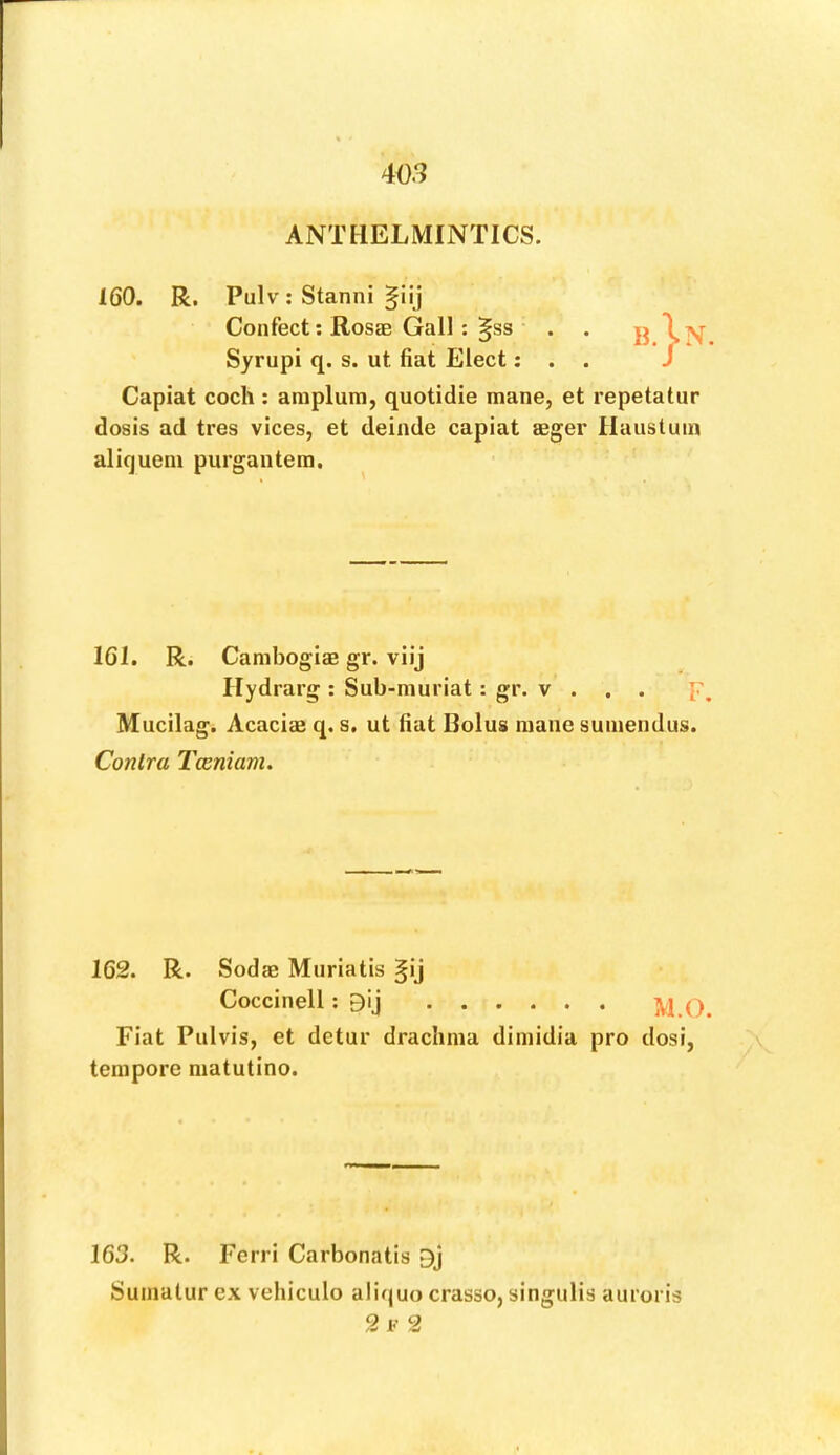 ANTHELMINTICS. 160. R. Pulv ; Stanni §iij Confect; Rosae Gall: §ss Syrupi q. s. ut fiat Elect; Capiat coch ; araplum, quotidie mane, et repetatur dosis ad tres vices, et deinde capiat agger Haiistuin aliqueni purgantera. 161. R. Cambogiag gr. viij Ilydrarg : Sub-muriat: gr. v . . . p Mucilag. Acaciae q. s. ut fiat Bolus mane sumendus. Conlra Tceniam. 162. R. Sodae Muriatis ^ij Fiat Pulvis, et detur drachma dimidia pro dosr, tempore matutino. 163. R. Ferri Carbonatis 9j Suinalur ex vehiculo alifjuo crasso, singulis auroris 2 F 2 Coccinell: 9ij M.O.