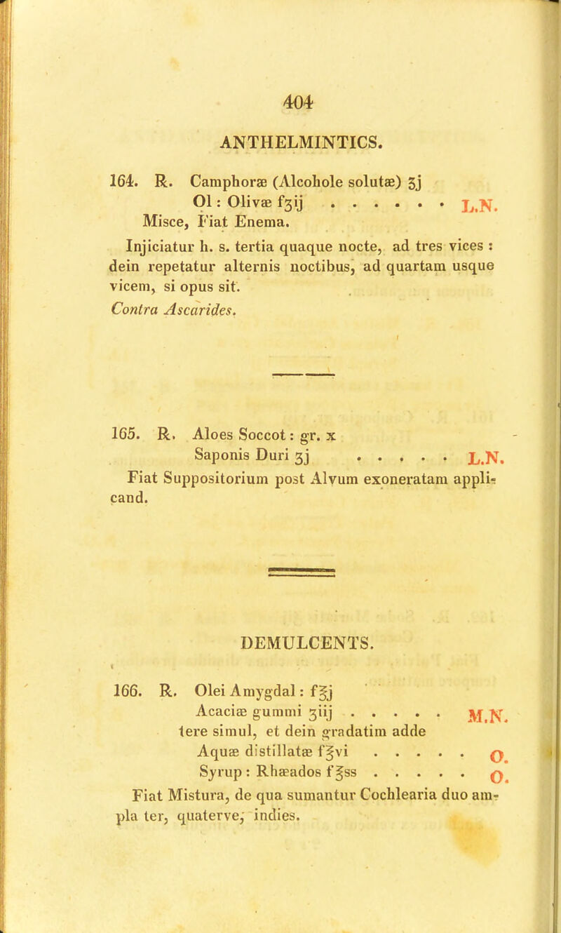 ANTHELMINTICS. 164. R. CaraphorsG (Alcohole solutae) 5j Ol; Olivae fsij Misce, Fiat Enema. Injiciatur h. s. tertia quaque nocte, ad tres vices : dein repetatur alternis noctibus^ ad quartam usque vicem, si opus sit. Contra Ascarides. 165. R. Aloes Soccot: gr. x Saponis Duri 3] L.N. Fiat Suppositorium post Alvum exoneratam appli- cand. DEMULCENTS. i 166. R. Olei Amygdal: fgj Acacias gurann 3iij M.N. tere simul, et dein gradatim adde Aquae distillatae f§vi Syrup : Rhaeados f§ss Fiat Mistura, de qua sumantur Cochlearia duo aiur pla ter, quaterve,'‘indies. 00