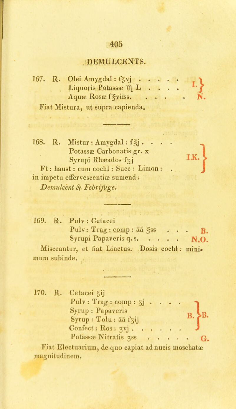 DEMULCENTS. 167. R. Olei Amygdal: fsvj Liquoris Potassae Tl| L .... Aquas Rosae f^viiss. ... . N. Fiat Mistura, ut supra capienda. 168. R. Mistur: Amygdal: f§j. . . . Potassas Carbonatis gr. x Syrupi Rhasados fgj Ft: haust: cum cochl: Succ : Limon : in irapetu effervescentiae sumend ; Demulcent 4’ Febrifuge. 169. R. Pulv: Cetacei Pulv: Trag-: comp : iia §ss . . . Syrupi Papaveris q. s Misceantur, et fiat Linctus. Dosis cochl: mini- mum subinde. . 170. R. Cetacei 5ij Pulv : Trag : comp : 3J • • . . Syrup : Papaveris Syrup : Tolu : aii fgij Confect: Ros : gyj Potassas Nitratis 333 Q, Fiat Electuarium, de quo capiat adnucis moschatas raagnitudinem. PQ O